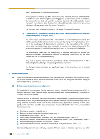 108 ANNUAL REPORT 2020 DGKC
faithful representation of the financial statements.
No changes will be made to any of the current accounting standards. However, entities that rely
on the Framework in determining their accounting policies for transactions, events or conditions
that are not otherwise dealt with under the accounting standards will need to apply the revised
Framework from effective date. These entities will need to consider whether their accounting
policies are still appropriate under the revised Framework.
The Company is yet to assess the impact of this revised Conceptual Framework.
c) Classification of Liabilities as Current or Non-current – Amendments to IAS 1: (effective
for period beginning on July 01, 2022)
The narrow-scope amendments to IAS 1 'Presentation of Financial Statements' clarify that
liabilities are classified as either current or non-current, depending on the rights that exist at the
end of the reporting period. Classification is unaffected by the expectations of the entity or
events after the reporting date (e.g. the receipt of a waiver or a breach of covenant). The
amendments also clarify what IAS 1 means when it refers to the ‘settlement’ of a liability.
The amendments could affect the classification of liabilities, particularly for entities that
previously considered management’s intentions to determine classification and for some
liabilities that can be converted into equity.
They must be applied retrospectively in accordance with the normal requirements in IAS 8
'Accounting Policies, Changes in Accounting Estimates and Errors'.
The Company does not expect any significant impact of this amendment on its financial
statements.
3. Basis of measurement
3.1 These unconsolidated financial statements have been prepared under the historical cost convention except
for re-measurement of certain financial instruments at fair value and recognition of certain employee
retirement benefits at present value.
3.2 Critical accounting estimates and judgements
The preparation of unconsolidated financial statements requires the use of accounting estimates which, by
definition, will seldom equal the actual results. Management also needs to exercise judgement in applying the
Company’s accounting policies.
This note provides an overview of the areas that involved a higher degree of judgement or complexity, and of
items which are more likely to be materially adjusted due to the estimates and assumptions turning out to be
wrong. Detailed information about each of these estimates and judgements is included in other notes
together with information about the basis of calculation for each affected line item in the unconsolidated
financial statements.
a) Provision for taxation - notes 4.2 and 34
b) Deferred tax asset for carried-forward tax losses - note 10
c) Employee benefits - notes 4.3 and 9
d) Useful lives and residual values of property, plant and equipment - notes 4.6 and 17.1
e) Fair value of unquoted fair value through other comprehensive income ('FVOCI') investments - note 4.9
f) Impairment testing of investment in subsidiaries - note 4.9
g) Impairment of financial assets (other than investments in equity instruments) - note 4.12.4
Estimates and judgements are continually evaluated. They are based on historical experience and other
 