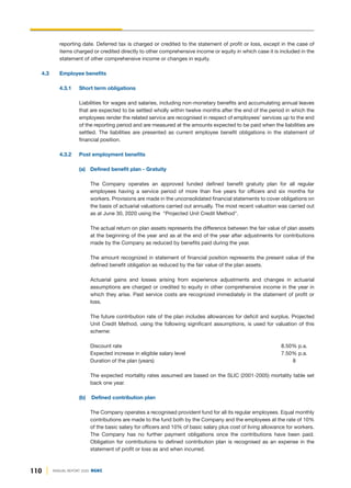 110 ANNUAL REPORT 2020 DGKC
reporting date. Deferred tax is charged or credited to the statement of profit or loss, except in the case of
items charged or credited directly to other comprehensive income or equity in which case it is included in the
statement of other comprehensive income or changes in equity.
4.3 Employee benefits
4.3.1 Short term obligations
Liabilities for wages and salaries, including non-monetary benefits and accumulating annual leaves
that are expected to be settled wholly within twelve months after the end of the period in which the
employees render the related service are recognised in respect of employees’ services up to the end
of the reporting period and are measured at the amounts expected to be paid when the liabilities are
settled. The liabilities are presented as current employee benefit obligations in the statement of
financial position.
4.3.2 Post employment benefits
(a) Defined benefit plan - Gratuity
The Company operates an approved funded defined benefit gratuity plan for all regular
employees having a service period of more than five years for officers and six months for
workers. Provisions are made in the unconsolidated financial statements to cover obligations on
the basis of actuarial valuations carried out annually. The most recent valuation was carried out
as at June 30, 2020 using the "Projected Unit Credit Method".
The actual return on plan assets represents the difference between the fair value of plan assets
at the beginning of the year and as at the end of the year after adjustments for contributions
made by the Company as reduced by benefits paid during the year.
The amount recognized in statement of financial position represents the present value of the
defined benefit obligation as reduced by the fair value of the plan assets.
Actuarial gains and losses arising from experience adjustments and changes in actuarial
assumptions are charged or credited to equity in other comprehensive income in the year in
which they arise. Past service costs are recognized immediately in the statement of profit or
loss.
The future contribution rate of the plan includes allowances for deficit and surplus. Projected
Unit Credit Method, using the following significant assumptions, is used for valuation of this
scheme:
Discount rate 8.50% p.a.
Expected increase in eligible salary level 7.50% p.a.
Duration of the plan (years) 8
The expected mortality rates assumed are based on the SLIC (2001-2005) mortality table set
back one year.
(b) Defined contribution plan
The Company operates a recognised provident fund for all its regular employees. Equal monthly
contributions are made to the fund both by the Company and the employees at the rate of 10%
of the basic salary for officers and 10% of basic salary plus cost of living allowance for workers.
The Company has no further payment obligations once the contributions have been paid.
Obligation for contributions to defined contribution plan is recognised as an expense in the
statement of profit or loss as and when incurred.
 