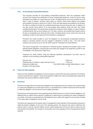 111
DGKC ANNUAL REPORT 2020
4.3.3 Accumulating compensated absences
The Company provides for accumulating compensated absences, when the employees render
services that increase their entitlement to future compensated absences. Under the service rules,
employees are entitled to 2.5 days leave per month. Unutilised leaves can be accumulated up to 30
days in case of officers. However, leave policy for officers whose leave balance was already
accumulated to 90 days or above as of July 01, 2018 may keep leaves accumulated up to 90 days.
An officer is entitled to encash the unutilised earned leave accrued during the year. In addition, he
can also encash some portion of his accumulated leave balance during the year. Any further
unutilised leaves lapse. The earned leave encashment is based on basic salaries. In case of workers,
unutilised leaves may be accumulated up to 120 days, however, accumulated leave balance above
50 days is encashable upon demand of the worker. Unutilised leaves can be used at any time by all
employees, subject to the approval of the Company's management.
Provisions are made annually to cover the obligation for accumulating compensated absences
based on actuarial valuation and are charged to statement of profit or loss . The most recent
valuation was carried out as at June 30, 2020 using the "Projected Unit Credit Method.
The amount recognised in the statement of financial position represents the present value of the
defined benefit obligations. Actuarial gains and losses are charged to the statement of profit or loss
immediately in the period when these occur.
Projected unit credit method, using the following significant assumptions, has been used for
valuation of accumulating compensated absences:
Discount rate 8.50% p.a.
Expected rate of increase in salary level per annum 7.50% p.a.
Expected mortality rate SLIC (2001-2005) mortality table (setback 1 year)
Duration of the plan (years) 9
4.4 Trade and other payables
Trade and other payables are obligations to pay for goods or services that have been acquired in the ordinary
course of business from suppliers. These are recognised initially at fair value and subsequently measured at
amortised cost using the effective interest method.
4.5 Provisions
Provisions for legal claims and make good obligations are recognised when the company has a present legal
or constructive obligation as a result of past events, it is probable that an outflow of resources will be required
to settle the obligation, and the amount can be reliably estimated.
Provisions are not recognised for future operating losses. Where there are a number of similar obligations, the
likelihood that an outflow will be required in settlement is determined by considering the class of obligations
as a whole. A provision is recognised even if the likelihood of an outflow with respect to any one item included
in the same class of obligations may be small.
Provisions are measured at the present value of management’s best estimate of the expenditure required to
settle the present obligation at the end of the reporting period. The discount rate used to determine the
present value is a pre-tax rate that reflects current market assessments of the time value of money and the
risks specific to the liability. The increase in the provision due to the passage of time is recognised as interest
expense.
 