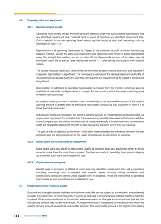 112 ANNUAL REPORT 2020 DGKC
4.6 Property, plant and equipment
4.6.1 Operating fixed assets
Operating fixed assets except freehold land are stated at cost less accumulated depreciation and
any identified impairment loss. Freehold land is stated at cost less any identified impairment loss.
Cost in relation to certain operating fixed assets signifies historical cost and borrowing costs as
referred to in note 4.19.
Depreciation on all operating fixed assets is charged to the statement of profit or loss on the reducing
balance method, except for plant and machinery and leasehold land which is being depreciated
using the straight line method, so as to write off the depreciable amount of an asset over its
estimated useful life at annual rates mentioned in note 17.1 after taking into account their residual
values.
The assets' residual values and useful lives are reviewed at each financial year end, and adjusted if
impact on depreciation is significant. The Company's estimate of the residual value and useful life of
its operating fixed assets during the year has not required any adjustment as its impact is considered
insignificant.
Depreciation on additions to operating fixed assets is charged from the month in which an asset is
available for use while no depreciation is charged for the month in which the asset is derecognized
or retired from active use.
An asset's carrying amount is written down immediately to its recoverable amount if the asset's
carrying amount is greater than its estimated recoverable amount as fully explained in note 4.7 to
these financial statements.
Subsequent costs are included in the asset's carrying amount or recognised as a separate asset, as
appropriate, only when it is probable that future economic benefits associated with the item will flow
to the Company and the cost of the item can be measured reliably. All other repair and maintenance
costs are charged to statement of profit or loss during the period in which they are incurred.
The gain or loss on disposal or retirement of an asset represented by the difference between the sale
proceeds and the carrying amount of the asset is recognized as an income or expense.
4.6.2 Major spare parts and stand-by equipment
Major spare parts and stand-by equipment qualify as property, plant and equipment when an entity
expects to use them for more than one year. Transfers are made to operating fixed assets category
as and when such items are available for use.
4.6.3 Capital work-in-progress
Capital work-in-progress is stated at cost less any identified impairment loss. All expenditure
including borrowing costs connected with specific assets incurred during installation and
construction period are carried under capital work-in-progress. These are transferred to operating
fixed assets as and when these are available for use.
4.7 Impairment of non-financial assets
Goodwill and intangible assets that have an indefinite useful life are not subject to amortisation and are tested
annually for impairment, or more frequently if events or changes in circumstances indicate that they might be
impaired. Other assets are tested for impairment whenever events or changes in circumstances indicate that
the carrying amount may not be recoverable. An impairment loss is recognised for the amount by which the
asset’s carrying amount exceeds its recoverable amount. The recoverable amount is the higher of an asset’s
 