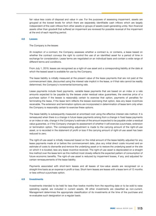 113
DGKC ANNUAL REPORT 2020
fair value less costs of disposal and value in use. For the purposes of assessing impairment, assets are
grouped at the lowest levels for which there are separately identifiable cash inflows which are largely
independent of the cash inflows from other assets or groups of assets (cash-generating units). Non-financial
assets other than goodwill that suffered an impairment are reviewed for possible reversal of the impairment
at the end of each reporting period.
4.8 Leases
The Company is the lessee:
At inception of a contract, the Company assesses whether a contract is, or contains, a lease based on
whether the contract conveys the right to control the use of an identified asset for a period of time in
exchange for consideration. Lease terms are negotiated on an individual basis and contain a wide range of
different terms and conditions.
From July 1, 2019, leases are recognised as a right-of-use asset and a corresponding liability at the date at
which the leased asset is available for use by the Company.
The lease liability is initially measured at the present value of the lease payments that are not paid at the
commencement date, discounted using the interest rate implicit in the lease, or if that rate cannot be readily
determined, the Company's incremental borrowing rate.
Lease payments include fixed payments, variable lease payments that are based on an index or a rate
amounts expected to be payable by the lessee under residual value guarantees, the exercise price of a
purchase option if the lessee is reasonably certain to exercise that option, payments of penalties for
terminating the lease, if the lease term reflects the lessee exercising that option, less any lease incentives
receivable. The extension and termination options are incorporated in determination of lease term only when
the Company is reasonably certain to exercise these options.
The lease liability is subsequently measured at amortised cost using the effective interest rate method. It is
remeasured when there is a change in future lease payments arising from a change in fixed lease payments
or an index or rate, change in the Company's estimate of the amount expected to be payable under a residual
value guarantee, or if the Company changes its assessment of whether it will exercise a purchase, extension
or termination option. The corresponding adjustment is made to the carrying amount of the right-of-use
asset, or is recorded in the statement of profit or loss if the carrying amount of right-of-use asset has been
reduced to zero.
The right-of-use asset is initially measured based on the initial amount of the lease liability adjusted for any
lease payments made at or before the commencement date, plus any initial direct costs incurred and an
estimate of costs to dismantle and remove the underlying asset or to restore the underlying asset or the site
on which it is located, less any lease incentive received. The right-of-use asset is depreciated on a straight
line method over the lease term as this method most closely reflects the expected pattern of consumption of
future economic benefits. The right-of-use asset is reduced by impairment losses, if any, and adjusted for
certain remeasurements of the lease liability.
Payments associated with short-term leases and all leases of low-value assets are recognised on a
straight-line basis as an expense in profit or loss. Short-term leases are leases with a lease term of 12 months
or less without a purchase option.
4.9 Investments
Investments intended to be held for less than twelve months from the reporting date or to be sold to raise
operating capital, are included in current assets. All other investments are classified as non-current.
Management determines the appropriate classification of its investments at the time of the purchase and
re-evaluates such designation on a regular basis.
 
