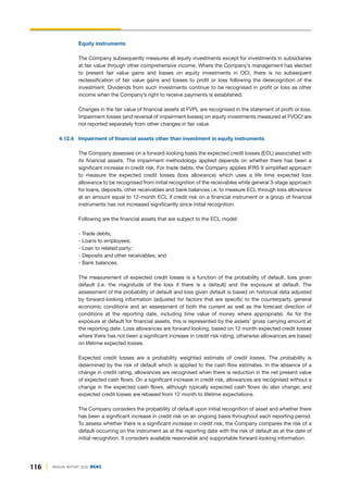 116 ANNUAL REPORT 2020 DGKC
Equity instruments
The Company subsequently measures all equity investments except for investments in subsidiaries
at fair value through other comprehensive income. Where the Company’s management has elected
to present fair value gains and losses on equity investments in OCI, there is no subsequent
reclassification of fair value gains and losses to profit or loss following the derecognition of the
investment. Dividends from such investments continue to be recognised in profit or loss as other
income when the Company’s right to receive payments is established.
Changes in the fair value of financial assets at FVPL are recognised in the statement of profit or loss.
Impairment losses (and reversal of impairment losses) on equity investments measured at FVOCI are
not reported separately from other changes in fair value.
4.12.4 Impairment of financial assets other than investment in equity instruments
The Company assesses on a forward-looking basis the expected credit losses (ECL) associated with
its financial assets. The impairment methodology applied depends on whether there has been a
significant increase in credit risk. For trade debts, the Company applies IFRS 9 simplified approach
to measure the expected credit losses (loss allowance) which uses a life time expected loss
allowance to be recognised from initial recognition of the receivables while general 3-stage approach
for loans, deposits, other receivables and bank balances i.e. to measure ECL through loss allowance
at an amount equal to 12-month ECL if credit risk on a financial instrument or a group of financial
instruments has not increased significantly since initial recognition.
Following are the financial assets that are subject to the ECL model:
- Trade debts;
- Loans to employees;
- Loan to related party;
- Deposits and other receivables; and
- Bank balances.
The measurement of expected credit losses is a function of the probability of default, loss given
default (i.e. the magnitude of the loss if there is a default) and the exposure at default. The
assessment of the probability of default and loss given default is based on historical data adjusted
by forward-looking information (adjusted for factors that are specific to the counterparty, general
economic conditions and an assessment of both the current as well as the forecast direction of
conditions at the reporting date, including time value of money where appropriate). As for the
exposure at default for financial assets, this is represented by the assets’ gross carrying amount at
the reporting date. Loss allowances are forward looking, based on 12 month expected credit losses
where there has not been a significant increase in credit risk rating, otherwise allowances are based
on lifetime expected losses.
Expected credit losses are a probability weighted estimate of credit losses. The probability is
determined by the risk of default which is applied to the cash flow estimates. In the absence of a
change in credit rating, allowances are recognised when there is reduction in the net present value
of expected cash flows. On a significant increase in credit risk, allowances are recognised without a
change in the expected cash flows, although typically expected cash flows do also change; and
expected credit losses are rebased from 12 month to lifetime expectations.
The Company considers the probability of default upon initial recognition of asset and whether there
has been a significant increase in credit risk on an ongoing basis throughout each reporting period.
To assess whether there is a significant increase in credit risk, the Company compares the risk of a
default occurring on the instrument as at the reporting date with the risk of default as at the date of
initial recognition. It considers available reasonable and supportable forward-looking information.
 