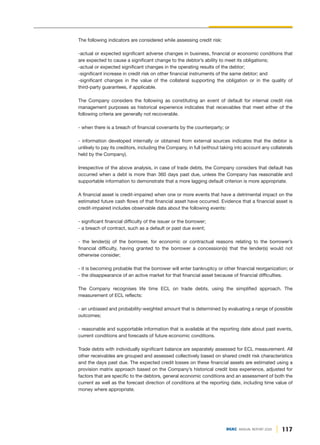 117
DGKC ANNUAL REPORT 2020
The following indicators are considered while assessing credit risk:
-actual or expected significant adverse changes in business, financial or economic conditions that
are expected to cause a significant change to the debtor’s ability to meet its obligations;
-actual or expected significant changes in the operating results of the debtor;
-significant increase in credit risk on other financial instruments of the same debtor; and
-significant changes in the value of the collateral supporting the obligation or in the quality of
third-party guarantees, if applicable.
The Company considers the following as constituting an event of default for internal credit risk
management purposes as historical experience indicates that receivables that meet either of the
following criteria are generally not recoverable.
- when there is a breach of financial covenants by the counterparty; or
- information developed internally or obtained from external sources indicates that the debtor is
unlikely to pay its creditors, including the Company, in full (without taking into account any collaterals
held by the Company).
Irrespective of the above analysis, in case of trade debts, the Company considers that default has
occurred when a debt is more than 360 days past due, unless the Company has reasonable and
supportable information to demonstrate that a more lagging default criterion is more appropriate.
A financial asset is credit-impaired when one or more events that have a detrimental impact on the
estimated future cash flows of that financial asset have occurred. Evidence that a financial asset is
credit-impaired includes observable data about the following events:
- significant financial difficulty of the issuer or the borrower;
- a breach of contract, such as a default or past due event;
- the lender(s) of the borrower, for economic or contractual reasons relating to the borrower’s
financial difficulty, having granted to the borrower a concession(s) that the lender(s) would not
otherwise consider;
- it is becoming probable that the borrower will enter bankruptcy or other financial reorganization; or
- the disappearance of an active market for that financial asset because of financial difficulties.
The Company recognises life time ECL on trade debts, using the simplified approach. The
measurement of ECL reflects:
- an unbiased and probability-weighted amount that is determined by evaluating a range of possible
outcomes;
- reasonable and supportable information that is available at the reporting date about past events,
current conditions and forecasts of future economic conditions.
Trade debts with individually significant balance are separately assessed for ECL measurement. All
other receivables are grouped and assessed collectively based on shared credit risk characteristics
and the days past due. The expected credit losses on these financial assets are estimated using a
provision matrix approach based on the Company’s historical credit loss experience, adjusted for
factors that are specific to the debtors, general economic conditions and an assessment of both the
current as well as the forecast direction of conditions at the reporting date, including time value of
money where appropriate.
 
