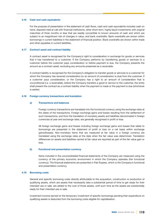 119
DGKC ANNUAL REPORT 2020
4.16 Cash and cash equivalents
For the purpose of presentation in the statement of cash flows, cash and cash equivalents includes cash on
hand, deposits held at call with financial institutions, other short-term, highly liquid investments with original
maturities of three months or less that are readily convertible to known amounts of cash and which are
subject to an insignificant risk of changes in value, and bank overdrafts. Bank overdrafts are shown within
borrowings in current liabilities in the statement of financial position. Book overdrafts are shown within trade
and other payables in current liabilities.
4.17 Contract asset and contract liability
A contract asset is recognised for the Company’s right to consideration in exchange for goods or services
that it has transferred to a customer. If the Company performs by transferring goods or services to a
customer before the customer pays consideration or before payment is due, the Company presents the
amount as a contract asset, excluding any amounts presented as a receivable.
A contract liability is recognised for the Company’s obligation to transfer goods or services to a customer for
which the Company has received consideration (or an amount of consideration is due) from the customer. If
a customer pays consideration, or the Company has a right to an amount of consideration that is
unconditional (i.e. a receivable), before the Company transfers a good or service to the customer, the entity
shall present the contract as a contract liability when the payment is made or the payment is due (whichever
is earlier).
4.18 Foreign currency transactions and translation
a) Transactions and balances
Foreign currency transactions are translated into the functional currency using the exchange rates at
the dates of the transactions. Foreign exchange gains and losses resulting from the settlement of
such transactions, and from the translation of monetary assets and liabilities denominated in foreign
currencies at year end exchange rates, are generally recognised in profit or loss.
All foreign exchange gains and losses including foreign exchange gains and losses that relate to
borrowings are presented in the statement of profit or loss on a net basis within exchange
gains/(losses). Non-monetary items that are measured at fair value in a foreign currency are
translated using the exchange rates at the date when the fair value was determined. Translation
differences on assets and liabilities carried at fair value are reported as part of the fair value gain or
loss.
b) Functional and presentation currency
Items included in the unconsolidated financial statements of the Company are measured using the
currency of the primary economic environment in which the Company operates (the functional
currency). The financial statements are presented in Pak Rupees, which is the Company’s functional
and presentation currency.
4.19 Borrowing costs
General and specific borrowing costs directly attributable to the acquisition, construction or production of
qualifying assets, which are assets that necessarily take a substantial period of time to get ready for their
intended use or sale, are added to the cost of those assets, until such time as the assets are substantially
ready for their intended use or sale.
Investment income earned on the temporary investment of specific borrowings pending their expenditure on
qualifying assets is deducted from the borrowing costs eligible for capitalisation.
 