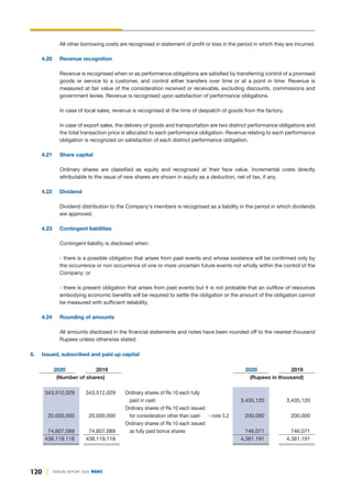 120 ANNUAL REPORT 2020 DGKC
All other borrowing costs are recognised in statement of profit or loss in the period in which they are incurred.
4.20 Revenue recognition
Revenue is recognised when or as performance obligations are satisfied by transferring control of a promised
goods or service to a customer, and control either transfers over time or at a point in time. Revenue is
measured at fair value of the consideration received or receivable, excluding discounts, commissions and
government levies. Revenue is recognised upon satisfaction of performance obligations.
In case of local sales, revenue is recognised at the time of despatch of goods from the factory.
In case of export sales, the delivery of goods and transportation are two distinct performance obligations and
the total transaction price is allocated to each performance obligation. Revenue relating to each performance
obligation is recognized on satisfaction of each distinct performance obligation.
4.21 Share capital
Ordinary shares are classified as equity and recognized at their face value. Incremental costs directly
attributable to the issue of new shares are shown in equity as a deduction, net of tax, if any.
4.22 Dividend
Dividend distribution to the Company's members is recognised as a liability in the period in which dividends
are approved.
4.23 Contingent liabilities
Contingent liability is disclosed when:
- there is a possible obligation that arises from past events and whose existence will be confirmed only by
the occurrence or non occurrence of one or more uncertain future events not wholly within the control of the
Company; or
- there is present obligation that arises from past events but it is not probable that an outflow of resources
embodying economic benefits will be required to settle the obligation or the amount of the obligation cannot
be measured with sufficient reliability.
4.24 Rounding of amounts
All amounts disclosed in the financial statements and notes have been rounded off to the nearest thousand
Rupees unless otherwise stated.
5. Issued, subscribed and paid up capital
2020 2019 2020 2019
(Number of shares) (Rupees in thousand)
343,512,029 343,512,029 Ordinary shares of Rs 10 each fully
paid in cash 3,435,120 3,435,120
Ordinary shares of Rs 10 each issued
20,000,000 20,000,000 for consideration other than cash - note 5.2 200,000 200,000
Ordinary shares of Rs 10 each issued
74,607,089 74,607,089 as fully paid bonus shares 746,071 746,071
438,119,118 438,119,118 4,381,191 4,381,191
 