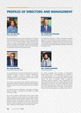 12 ANNUAL REPORT 2020 DGKC
Mrs. Naz Mansha
Director/Chairperson
Mrs. Naz Mansha has over 33 years’ experience as a Director
on the Board of different companies. She has been associated
with D. G. Khan Cement Company Limited (DGKC) since
1994, She is also a Chief Executive of Nishat Linen (Private)
Limited, a subsidiary of Nishat Mills Limited and Director/Chief
Executive of Emporium Properties (Pvt) Limited and Director
on the Board of Golf View Land (Pvt) Limited.
Mr. Raza Mansha
Director/Chief Executive Officer
He is a graduate from University of Pennsylvania. He has rich
experience of about 25 years in business management,
corporate strategies, commercial insights and project
management. He is a visionary man and the success of DGKC
is a witness to his business intelligence.
He is also on top executive post along with directorship in
Nishat Paper Products Company Limited, Nishat Developers
(Private) Limited and Nishat (Gulberg) Hotels and Properties
Limited.
He has also served in Information Technology Committee,
Business Strategy & Development Committee and HR&R
Committee in MCB.
He is also a director in MCB Islamic Bank Limited, Nishat
Hotels & Properties Limited, Nishat Dairy (Private) Limited,
Nishat Agriculture Farming (Private) Limited, MNET Services
(Private) Limited, Euronet Pakistan (Private) Limited, Nishat
(Raiwind) Hotels & Properties Limited and Nishat (Aziz
Avenue) Hotels & Properties Limited, Hyundai Nishat Motors
(Pvt.) Limited and Nishat Agrotech Farms (Pvt) Limited.
Mr. Khalid Niaz Khawaja
Director/Independent
Mr. Khalid Niaz Khawaja is a Fellow of Institute of Bankers,
Pakistan. He has more than 46 years’ experience to work in
different capacities in banking industry. He is also CEO in one
of the leading leasing companies. He had been on the board
as a director on the leading institutions Including Lahore Stock
Exchange Limited.
MR. USAMA MAHMUD
Director/Independent
Mr. Usama graduated from University of Pennsylvania
(UPenn) with a B.S.E. in Bioengineering and a Masters in
Public Administration. He is a seasoned professional with
cross-cutting experience of working in both public and private
sectors. His areas of expertise include management
consulting, technical assistance, policy development and
project implementation. He has also worked with international
organizations such as DFID, UN, and the World Bank. Usama
has spearheaded large scale initiatives and reform programs,
such as the education reforms in Punjab. He serves as the
Director of Delivery Management Consultants (Pvt) Limited.
PROFILES OF DIRECTORS AND MANAGEMENT
 