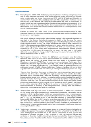 132 ANNUAL REPORT 2020 DGKC
Contingent liabilities:
16.1.3 During the period 1994 to 1996, the Company imported plant and machinery relating to expansion
unit, for which exemption was claimed under various SROs from the levy of custom duty and other
duties including sales tax. As per the provisions of SRO 484(I)/92, 978(I)/95 and 569(I)/95, the
exemption from the statutory duty would be available only if the said plant and machinery was not
manufactured locally. However, the Custom Authorities rejected the claim of the Company by
arguing that the said machinery was on the list of locally manufactured machinery, published by the
Federal Board of Revenue. Consequently, the Company appealed before the Lahore High Court,
Multan Bench, which allowed the Company to release the machinery on furnishing indemnity bonds
with the Custom Authorities.
Collector of Customs and Central Excise, Multan, passed an order dated November 26, 1999,
against the Company on the grounds that the said machinery was being manufactured locally during
the time when it was imported.
After various appeals at different forums, the honourable Supreme Court of Pakistan remanded the
case back to the Customs Authorities to reassess the liability of the Company. The custom
authorities re-determined the liability of the Company upon which the Company preferred an appeal
to the Customs Appellate Tribunal. The Tribunal decided the case in favour of the Company, upon
which the Company discharged all liabilities. However, the custom authorities preferred a reference
to the Lahore High Court, Multan Bench on November 19, 2013. Last hearing of the case was
conducted on June 25, 2018. In case of any adverse decision, the management assesses liability to
the tune of Rs 233.390 million. No provision for this amount has been made in the financial
statements as according to the management of the Company, there are meritorious grounds that the
ultimate decision would be in its favour.
16.1.4 The Competition Commission of Pakistan ('the CCP') took suo moto action under Competition
Ordinance, 2007 and issued Show Cause Notice on October 28, 2008 for increase in prices of
cement across the country. The similar notices were also issued to All Pakistan Cement
Manufacturers Association ('APCMA') and its member cement manufacturers. The Company filed a
Writ Petition in the Lahore High Court. The Lahore High Court, vide its order dated August 24, 2009
allowed the CCP to issue its final order. The CCP accordingly passed an order on August 28, 2009
and imposed a penalty of Rs 933 million on the Company. The Lahore High Court vide its order dated
August 31, 2009 restrained the CCP from enforcing its order against the Company for the time being.
The vires of the Competition Commission of Pakistan have been challenged by a large number of
petitioners and all have been advised by their legal counsels that prima facie the Competition
Ordinance, 2007 is ultra vires of the Constitution of Pakistan. The Honourable Supreme Court of
Pakistan sent the appeals of the petitioners to newly formed Competition Appellate Tribunal ('CAT')
to decide the matter. The Company has challenged sections 42, 43 and 44 of the Competition Act,
2010 in the Sindh High Court. The Honourable Sindh High Court upon petition filed by large number
of petitioners gave direction to CAT to continue with the proceedings and not to pass a final order till
the time petition is pending in Sindh High Court. No provision for this amount has been made in the
financial statements as according to the management of the Company, there are meritorious
grounds that the ultimate decision would be in its favour.
16.1.5 The Honourable Sindh High Court passed an Order dated September 17, 2008 in which it rendered
the fifth version of law enforcing infrastructure cess as valid and intravires. The Company filed an
appeal in the Sindh High Court against the fifth and subsequent versions of the infrastructure cess.
The parties finally reached an interim arrangement, through an order of the Sindh High Court dated
May 31, 2011, for the release of 50% of the guarantees pertaining to consignments between
December 28, 2006 to May 30, 2011, while the remainder amounting to Rs 89.164 million was kept
alive till the disposal of the case which remains pending in the Sindh High Court. According to the
legal counsel of the Company, chances of favourable outcome of the appeal are fair, therefore, 50%
of the amount of infrastructure cess payable has not been incorporated in these financial statements
amounting to Rs 89.164 million.
16.1.6 The Company, consequent to the order-in-appeal passed by the learned Customs, Federal Excise
and Sales Tax Appellate Tribunal, Lahore, filed a petition before the Lahore High Court on March 27,
2008, challenging the levy of sales tax on the in-house consumption of Shale, Gypsum and
Limestone for the period from June 13, 1997 to August 11, 1998. Last hearing of the case was
conducted on December 17, 2015. According to the legal counsel of the Company, chances of
favourable outcome of the petition are fair, therefore the payable amount has not been incorporated
 