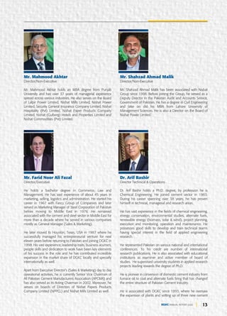 13
DGKC ANNUAL REPORT 2020
Mr. Mahmood Akhtar
Director/Non-Executive
Mr. Mahmood Akhtar holds an MBA degree from Punjab
University and has over 37 years of managerial experience
spread across various industries. He also serves on the Board
of Lalpir Power Limited, Nishat Mills Limited, Nishat Power
Limited, Security General Insurance Company Limited, Nishat
Hospitality (Pvt) Limited, Nishat Paper Products Company
Limited, Nishat (Gulberg) Hotels and Properties Limited and
Nishat Commodities (Pvt) Limited.
Mr. Farid Noor Ali Fazal
Director/Executive
He holds a bachelor degree in Commerce, Law and
Management. He has vast experience of about 45 years in
marketing, selling, logistics and administration. He started his
career in 1967 with Fancy Group of Companies and later
served as Marketing Manager of Steel Corporation of Pakistan
before moving to Middle East in 1976. He remained
associated with the cement and steel sector in Middle East for
more than a decade where he served in various companies
mostly as General Manager (Sales & Marketing).
He later moved to Houston, Texas, USA in 1987 where he
successfully managed his entrepreneurial venture for next
eleven years before returning to Pakistan and joining DGKC in
1998. His vast experience, leadership traits, business acumen,
people skills and dedication to work have been key elements
of his success in the role and he has contributed incredible
expansion in the market share of DGKC locally and specially
internationally as well.
Apart from Executive Director’s (Sales & Marketing) day to day
operational activities, he is currently Senior Vice Chairman of
All Pakistan Cement Manufacturers Association (APCMA) and
has also served as its Acting Chairman in 2002. Moreover, he
serves on boards of Directors of Nishat Papers Products
Company Limited (NPPCL) and Nishat Mills Limited as well.
Mr. Shahzad Ahmad Malik
Director/Non-Executive
Mr. Shahzad Ahmad Malik has been associated with Nishat
Group since 1998. Before joining the Group, he served as a
Deputy Director in the Pakistan Audit and Accounts Service,
Government of Pakistan. He has a degree in Civil Engineering
and later on did his MBA from Lahore University of
Management Sciences. He is also a Director on the Board of
Nishat Power Limited.
Dr. Arif Bashir
Director Technical & Operations
Dr. Arif Bashir holds a Ph.D. degree, by profession he is
Chemical Engineering. He joined cement sector in 1983.
During his career spanning over 38 years, he has proven
himself in technical, managerial and research areas.
He has vast experience in the fields of chemical engineering,
energy conservation, environmental studies, alternate fuels,
renewable energy (biomass, solar & wind), project planning,
execution and monitoring, operation and maintenance. He
possesses good skills to develop and train technical teams
having special interest in the field of applied engineering
research.
He represented Pakistan on various national and international
conferences. To his credit are number of international
research publications. He is also associated with educational
institutions as examiner and active member of board of
studies. He supervised university students in applied research
projects leading towards the degree of Ph.D.
He is pioneer in conversion of domestic cement industry from
furnace oil to coal and alternate fuels firing that has changed
the entire structure of Pakistan Cement Industry.
He is associated with DGKC since 1993, where he oversaw
the expansion of plants and setting up of three new cement
 