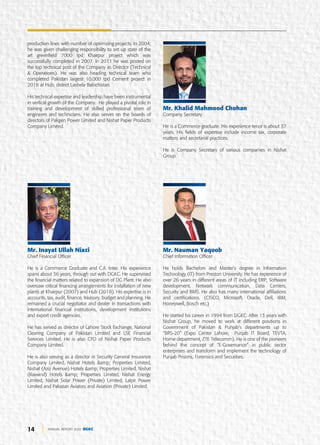 14 ANNUAL REPORT 2020 DGKC
production lines with number of optimizing projects. In 2004,
he was given challenging responsibility to set up state of the
art greenfield 7000 tpd Khairpur project which was
successfully completed in 2007. In 2011 he was posted on
the top technical post of the Company as Director (Technical
& Operations). He was also heading technical team who
completed Pakistan largest 10,000 tpd Cement project in
2018 at Hub, district Lasbela Balochistan.
His technical expertise and leadership have been instrumental
in vertical growth of the Company. He played a pivotal role in
training and development of skilled professional team of
engineers and technicians. He also serves on the boards of
directors of Pakgen Power Limited and Nishat Paper Products
Company Limited.
Mr. Inayat Ullah Niazi
Chief Financial Officer
He is a Commerce Graduate and C.A. Inter. His experience
spans about 36 years, through out with DGKC. He supervised
the financial matters related to expansion of DG Plant. He also
oversaw critical financing arrangements for installation of new
plants at Khairpur (2007) and Hub (2018). His expertise is in
accounts, tax, audit, finance, treasury, budget and planning. He
remained a crucial negotiator and dealer in transactions with
international financial institutions, development institutions
and export credit agencies.
He has served as director of Lahore Stock Exchange, National
Clearing Company of Pakistan Limited and LSE Financial
Services Limited. He is also CFO of Nishat Paper Products
Company Limited.
He is also serving as a director in Security General Insurance
Company Limited, Nishat Hotels &amp; Properties Limited,
Nishat (Aziz Avenue) Hotels &amp; Properties Limited, Nishat
(Raiwind) Hotels &amp; Properties Limited, Nishat Energy
Limited, Nishat Solar Power (Private) Limited, Lalpir Power
Limited and Pakistan Aviators and Aviation (Private) Limited.
Mr. Khalid Mahmood Chohan
Company Secretary
He is a Commerce graduate. His experience tenor is about 37
years. His fields of expertise include income tax, corporate
matters and secretarial practices.
He is Company Secretary of various companies in Nishat
Group.
Mr. Nauman Yaqoob
Chief Information Officer
He holds Bachelors and Master’s degree in Information
Technology (IT) from Preston University. He has experience of
over 26 years in different areas of IT including ERP, Software
development, Network communication, Data Centers,
Security and BMS. He also has many international affiliations
and certifications. (CISCO, Microsoft, Oracle, Dell, IBM,
Honeywell, Bosch etc.)
He started his career in 1994 from DGKC. After 13 years with
Nishat Group, he moved to work at different positions in
Government of Pakistan & Punjab’s departments up to
“BPS-20” (Expo Center Lahore, Punjab IT Board, TEVTA,
Home department, ZTE Telecomm). He is one of the pioneers
behind the concept of “E-Governance” in public sector
enterprises and transform and implement the technology of
Punjab Prisons, Forensics and Securities.
 