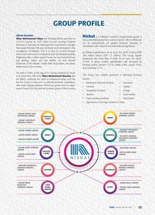 2 0 1 6
Installation of 30 MW Coal Fired
Power Plant at DG Khan site
2 0 1 8
Addition of new plant at HUB
enhanced the clinker capacity to
22,400 TPD
2 0 2 0
Addition of 12 MW new waste
heat recovery power plant at
Khairpur site
15
DGKC ANNUAL REPORT 2020
About Founder:
Mian Mohammad Yahya, the founding father, was born in
1918 in Chiniot. In 1947 when he was running a leather
business in Calcutta, he witnessed the momentous changes
that swept the Indo-Pak sub-continent and culminated in the
emergence of Pakistan. This is a story of success through
sheer hard work and an undaunted spirit of entrepreneurship.
Beginning with a cotton export house, he soon branched out
into ginning, cotton and jute textiles. He was elected
Chairman of All Pakistan Textile Mills Association, the prime
textile body in the country.
He died in 1969, at the age of 51 having achieved so much
in so short time. After him, Mian Mohammad Mansha, like
his father, continues the spirit of entrepreneurship, and has
led the Group to become a multi-dimensional corporation,
with wide ranging interests. Nishat has grown from a cotton
export house into the premier business group of the country.
Nishat is a Pakistani business conglomerate group. It
has a diversified presence in various sectors. All its entities are
run by professionals on update business practices in
compliance with national and international regulations.
Its Market Capitalization as on June 30, 2020 is about PKR
285 billion (about USD 1.7 billion). The Group regular
employees are more than 41,000. As on June 30, 2020,
67.3% of group market capitalization was occupied by
banking sector, cement 13.1%, textile 9.6%, power 5.9%,
and insurance 4.1%.
The Group has notable presence in following business
sectors:
• Banking & Financial Services • Insurance
• Cement • Textiles
• Hospitality & Hotels • Energy
• Aviation • Automobiles
• Paper packing products • Real Estate
• Agriculture & Farming, Livestock & Dairy
GROUP PROFILE
- NISHAT POWER LIMITED
- LALPIR POWER LIMITED
- PAKGEN POWER LIMITED
- ADAMJEE INSURANCE
COMPANY LIMTED
- SECURITY GENERAL
INSURANCE COMPANY
LIMITED
- NISHAT HOTELS AND
PROPERTIES LIMITED
- NISHAT HOSPITALITY
(PRIVATE) LIMITED
- DG KHAN CEMENT
COMPANY LIMITED
- PAKISTAN AVIATORS &
AVIATION (PRIVATE)
LIMITED
- HYUNDAI NISHAT
MOTORS (PRIVATE)
LIMITED
- NISHAT DAIRY (PRIVATE)
LIMITED
- NISHAT SUTAS DAIRY
LIMITED
- MCB BANK LIMITED
- MCB ISLAMIC BANK
LIMITED
- NISHAT PAPER
PRODUCTS
COMPNAY LIMITED
- NISHAT MILLS LIMITED
- NISHAT LINEN (PRIVATE)
LIMITED
HOSPITALITY
& HOTELS
ENERGY
LIVESTOCK
& DAIRY
AVIATION
PAPER
PACKING
PRODUCTS
CEMENT
INSURANCE
BANKING
SERVICES
AUTOMOBILES
TEXTILE
 