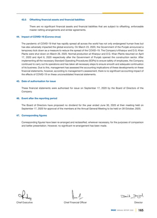 Director
Chief Executive Chief Financial Officer
43.5 Offsetting financial assets and financial liabilities
There are no significant financial assets and financial liabilities that are subject to offsetting, enforceable
master netting arrangements and similar agreements.
44. Impact of COVID-19 (Corona virus)
The pandemic of COVID-19 that has rapidly spread all across the world has not only endangered human lives but
has also adversely impacted the global economy. On March 23, 2020, the Government of the Punjab announced a
temporary lock down as a measure to reduce the spread of the COVID–19. The Company's Khairpur and D.G. Khan
Plants were shut down on March 26, 2020. Normal production at Khairpur and D.G. Khan Plants resumed on April
17, 2020 and April 6, 2020 respectively after the Government of Punjab opened the construction sector. After
implementing all the necessary Standard Operating Procedures (SOPs) to ensure safety of employees, the Company
continued to carry out its operations and has taken all necessary steps to ensure smooth and adequate continuation
of its business. Due to this, management has assessed the accounting implications of these developments on these
financial statements, however, according to management's assessment, there is no significant accounting impact of
the effects of COVID-19 on these unconsolidated financial statements.
45. Date of authorisation for issue
These financial statements were authorised for issue on September 17, 2020 by the Board of Directors of the
Company.
46. Event after the reporting period
The Board of Directors have proposed no dividend for the year ended June 30, 2020 at their meeting held on
September 17, 2020 for approval of the members at the Annual General Meeting to be held on 28 October, 2020.
47. Corresponding figures
Corresponding figures have been re-arranged and reclassified, wherever necessary, for the purposes of comparison
and better presentation. However, no significant re-arrangement has been made.
165
DGKC ANNUAL REPORT 2020
 