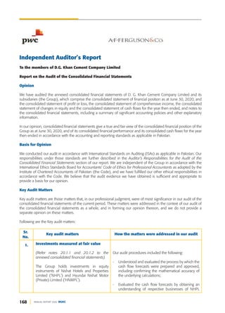 168 ANNUAL REPORT 2020 DGKC
Independent Auditor’s Report
To the members of D.G. Khan Cement Company Limited
Report on the Audit of the Consolidated Financial Statements
Opinion
We have audited the annexed consolidated financial statements of D. G. Khan Cement Company Limited and its
subsidiaries (the Group), which comprise the consolidated statement of financial position as at June 30, 2020, and
the consolidated statement of profit or loss, the consolidated statement of comprehensive income, the consolidated
statement of changes in equity and the consolidated statement of cash flows for the year then ended, and notes to
the consolidated financial statements, including a summary of significant accounting policies and other explanatory
information.
In our opinion, consolidated financial statements give a true and fair view of the consolidated financial position of the
Group as at June 30, 2020, and of its consolidated financial performance and its consolidated cash flows for the year
then ended in accordance with the accounting and reporting standards as applicable in Pakistan.
Basis for Opinion
We conducted our audit in accordance with International Standards on Auditing (ISAs) as applicable in Pakistan. Our
responsibilities under those standards are further described in the Auditor’s Responsibilities for the Audit of the
Consolidated Financial Statements section of our report. We are independent of the Group in accordance with the
International Ethics Standards Board for Accountants’ Code of Ethics for Professional Accountants as adopted by the
Institute of Chartered Accountants of Pakistan (the Code), and we have fulfilled our other ethical responsibilities in
accordance with the Code. We believe that the audit evidence we have obtained is sufficient and appropriate to
provide a basis for our opinion.
Key Audit Matters
Key audit matters are those matters that, in our professional judgment, were of most significance in our audit of the
consolidated financial statements of the current period. These matters were addressed in the context of our audit of
the consolidated financial statements as a whole, and in forming our opinion thereon, and we do not provide a
separate opinion on these matters.
Following are the Key audit matters:
Our audit procedures included the following:
- Understood and evaluated the process by which the
cash flow forecasts were prepared and approved,
including confirming the mathematical accuracy of
the underlying calculations;
- Evaluated the cash flow forecasts by obtaining an
understanding of respective businesses of NHPL
Sr.
No.
Key audit matters How the matters were addressed in our audit
1. Investments measured at fair value
(Refer notes 20.1.1 and 20.1.2 to the
annexed consolidated financial statements)
The Group holds investments in equity
instruments of Nishat Hotels and Properties
Limited ('NHPL') and Hyundai Nishat Motor
(Private) Limited ('HNMPL').
 
