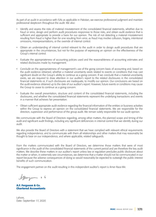 171
DGKC ANNUAL REPORT 2020
As part of an audit in accordance with ISAs as applicable in Pakistan, we exercise professional judgment and maintain
professional skepticism throughout the audit. We also:
• Identify and assess the risks of material misstatement of the consolidated financial statements, whether due to
fraud or error, design and perform audit procedures responsive to those risks, and obtain audit evidence that is
sufficient and appropriate to provide a basis for our opinion. The risk of not detecting a material misstatement
resulting from fraud is higher than for one resulting from error, as fraud may involve collusion, forgery, intentional
omissions, misrepresentations, or the override of internal control.
• Obtain an understanding of internal control relevant to the audit in order to design audit procedures that are
appropriate in the circumstances, but not for the purpose of expressing an opinion on the effectiveness of the
Group’s internal control.
• Evaluate the appropriateness of accounting policies used and the reasonableness of accounting estimates and
related disclosures made by management.
• Conclude on the appropriateness of management’s use of the going concern basis of accounting and, based on
the audit evidence obtained, whether a material uncertainty exists related to events or conditions that may cast
significant doubt on the Group’s ability to continue as a going concern. If we conclude that a material uncertainty
exists, we are required to draw attention in our auditor’s report to the related disclosures in the consolidated
financial statements or, if such disclosures are inadequate, to modify our opinion. Our conclusions are based on
the audit evidence obtained up to the date of our auditor’s report. However, future events or conditions may cause
the Group to cease to continue as a going concern.
• Evaluate the overall presentation, structure and content of the consolidated financial statements, including the
disclosures, and whether the consolidated financial statements represent the underlying transactions and events
in a manner that achieves fair presentation.
• Obtain sufficient appropriate audit evidence regarding the financial information of the entities or business activities
within the Group to express an opinion on the consolidated financial statements. We are responsible for the
direction, supervision and performance of the group audit. We remain solely responsible for our audit opinion.
We communicate with the Board of Directors regarding, among other matters, the planned scope and timing of the
audit and significant audit findings, including any significant deficiencies in internal control that we identify during our
audit.
We also provide the Board of Directors with a statement that we have complied with relevant ethical requirements
regarding independence, and to communicate with them all relationships and other matters that may reasonably be
thought to bear on our independence, and where applicable, related safeguards.
From the matters communicated with the Board of Directors, we determine those matters that were of most
significance in the audit of the consolidated financial statements of the current period and are therefore the key audit
matters. We describe these matters in our auditor’s report unless law or regulation precludes public disclosure about
the matter or when, in extremely rare circumstances, we determine that a matter should not be communicated in our
report because the adverse consequences of doing so would reasonably be expected to outweigh the public interest
benefits of such communication.
The engagement partner on the audit resulting in this independent auditor’s report is Amer Raza Mir.
A.F. Ferguson & Co.
Chartered Accountants
Lahore,
Date: September 17, 2020
 
