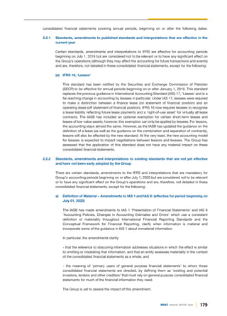 179
DGKC ANNUAL REPORT 2020
consolidated financial statements covering annual periods, beginning on or after the following dates:
2.2.1 Standards, amendments to published standards and interpretations that are effective in the
current year
Certain standards, amendments and interpretations to IFRS are effective for accounting periods
beginning on July 1, 2019 but are considered not to be relevant or to have any significant effect on
the Group’s operations (although they may affect the accounting for future transactions and events)
and are, therefore, not detailed in these consolidated financial statements, except for the following:
(a) IFRS 16, ‘Leases’
This standard has been notified by the Securities and Exchange Commission of Pakistan
(SECP) to be effective for annual periods beginning on or after January 1, 2019. This standard
replaces the previous guidance in International Accounting Standard (IAS) 17, ‘Leases’ and is a
far reaching change in accounting by lessees in particular. Under IAS 17, lessees were required
to make a distinction between a finance lease (on statement of financial position) and an
operating lease (off statement of financial position). IFRS 16 now requires lessees to recognise
a lease liability reflecting future lease payments and a ‘right-of-use asset’ for virtually all lease
contracts. The IASB has included an optional exemption for certain short-term leases and
leases of low-value assets; however, this exemption can only be applied by lessees. For lessors,
the accounting stays almost the same. However, as the IASB has updated the guidance on the
definition of a lease (as well as the guidance on the combination and separation of contracts),
lessors will also be affected by the new standard. At the very least, the new accounting model
for lessees is expected to impact negotiations between lessors and lessees. The Group has
assessed that the application of this standard does not have any material impact on these
consolidated financial statements.
2.2.2 Standards, amendments and interpretations to existing standards that are not yet effective
and have not been early adopted by the Group
There are certain standards, amendments to the IFRS and interpretations that are mandatory for
Group's accounting periods beginning on or after July 1, 2020 but are considered not to be relevant
or to have any significant effect on the Group's operations and are, therefore, not detailed in these
consolidated financial statements, except for the following:
a) Definition of Material – Amendments to IAS 1 and IAS 8: (effective for period beginning on
July 01, 2020)
The IASB has made amendments to IAS 1 'Presentation of Financial Statements' and IAS 8
'Accounting Policies, Changes in Accounting Estimates and Errors' which use a consistent
definition of materiality throughout International Financial Reporting Standards and the
Conceptual Framework for Financial Reporting, clarify when information is material and
incorporate some of the guidance in IAS 1 about immaterial information.
In particular, the amendments clarify:
- that the reference to obscuring information addresses situations in which the effect is similar
to omitting or misstating that information, and that an entity assesses materiality in the context
of the consolidated financial statements as a whole, and
- the meaning of ‘primary users of general purpose financial statements’ to whom those
consolidated financial statements are directed, by defining them as ‘existing and potential
investors, lenders and other creditors’ that must rely on general purpose consolidated financial
statements for much of the financial information they need.
The Group is yet to assess the impact of this amendment.
 