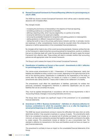 180 ANNUAL REPORT 2020 DGKC
b) Revised Conceptual Framework for Financial Reporting: (effective for period beginning on
July 01, 2020)
The IASB has issued a revised Conceptual Framework which will be used in standard-setting
decisions with immediate effect.
Key changes include:
- increasing the prominence of stewardship in the objective of financial reporting;
- reinstating prudence as a component of neutrality;
- defining a reporting entity, which may be a legal entity, or a portion of an entity;
- revising the definitions of an asset and a liability;
- removing the probability threshold for recognition and adding guidance on derecognition;
- adding guidance on different measurement basis; and
- stating that profit or loss is the primary performance indicator and that, in principle, income
and expenses in other comprehensive income should be recycled where this enhances the
relevance or faithful representation of the consolidated financial statements.
No changes will be made to any of the current accounting standards. However, entities that rely
on the Framework in determining their accounting policies for transactions, events or conditions
that are not otherwise dealt with under the accounting standards will need to apply the revised
Framework from effective date. These entities will need to consider whether their accounting
policies are still appropriate under the revised Framework.
The Group is yet to assess the impact of this revised Conceptual Framework.
c) Classification of Liabilities as Current or Non-current – Amendments to IAS 1: (effective
for period beginning on July 01, 2022)
The narrow-scope amendments to IAS 1 'Presentation of Financial Statements' clarify that
liabilities are classified as either current or non-current, depending on the rights that exist at the
end of the reporting period. Classification is unaffected by the expectations of the entity or
events after the reporting date (e.g. the receipt of a waiver or a breach of covenant). The
amendments also clarify what IAS 1 means when it refers to the ‘settlement’ of a liability.
The amendments could affect the classification of liabilities, particularly for entities that
previously considered management’s intentions to determine classification and for some
liabilities that can be converted into equity.
They must be applied retrospectively in accordance with the normal requirements in IAS 8
'Accounting Policies, Changes in Accounting Estimates and Errors'.
The Group does not expect any significant impact of this amendment on its consolidated
financial statements.
d) Amendment to IFRS 3 ‘Business Combinations’ – Definition of a Business (effective for
business combinations for which the acquisition date is on or after the beginning of
annual period beginning on or after 01 January 2020).
The IASB has issued amendments aiming to resolve the difficulties that arise when an entity
determines whether it has acquired a business or a group of assets. The amendments clarify
that to be considered a business, an acquired set of activities and assets must include, at a
minimum, an input and a substantive process that together significantly contribute to the ability
to create outputs. The amendments include an election to use a concentration test. The
standard is effective for transactions in the future and therefore would not have an impact on
past financial statements.
The amendment is not likely to have an impact on the consolidated financial statements of the
Group.
 