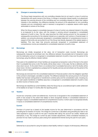 182 ANNUAL REPORT 2020 DGKC
b) Changes in ownership interests
The Group treats transactions with non-controlling interests that do not result in a loss of control as
transactions with equity owners of the Group. A change in ownership interest results in an adjustment
between the carrying amounts of the controlling and non-controlling interests to reflect their relative
interests in the subsidiary. Any difference between the amount of the adjustment to non-controlling
interests and any consideration paid or received is recognised in a separate reserve within equity
attributable to owners of the Group.
When the Group ceases to consolidate because of a loss of control, any retained interest in the entity
is re-measured to its fair value, with the change in carrying amount recognised in consolidated
statement of profit or loss. This fair value becomes the initial carrying amount for the purposes of
subsequently accounting for the retained interest as an associate, joint venture or financial asset. In
addition, any amounts previously recognised in consolidated statement of comprehensive income in
respect of that entity are accounted for as if the Group had directly disposed of the related assets or
liabilities. This may mean that amounts previously recognised in consolidated statement of
comprehensive income are reclassified to consolidated statement of profit or loss.
4.2 Borrowings
Borrowings are initially recognised at fair value, net of transaction costs incurred. Borrowings are
subsequently measured at amortised cost. Any difference between the proceeds (net of transaction costs)
and the redemption amount is recognised in consolidated statement of profit or loss over the period of the
borrowings using the effective interest method.
Fees paid on the establishment of loan facilities are recognised as transaction costs of the loan to the extent
that it is probable that some or all of the facility will be drawn down. In this case, the fee is deferred until the
draw-down occurs. To the extent there is no evidence that it is probable that some or all of the facility will be
drawn down, the fee is capitalised as a prepayment for liquidity services and amortised over the period of the
facility to which it relates.
Borrowings are removed from the consolidated statement of financial position when the obligation specified
in the contract is discharged, cancelled or expired. The difference between the carrying amount of a financial
liability that has been extinguished or transferred to another party and the consideration paid, including any
non-cash assets transferred or liabilities assumed, is recognised in consolidated statement of profit or loss
as other income or finance costs.
Borrowings are classified as current liabilities unless the Group has an unconditional right to defer settlement
of the liability for at least 12 months after the reporting period.
4.3 Taxation
Income tax comprises current and deferred tax. Income tax is recognised in the consolidated statement of
profit or loss except to the extent that relates to items recognised directly in consolidated statement of
changes in equity or consolidated statement of comprehensive income, in which case it is recognised directly
in equity or consolidated statement of comprehensive income.
Current
Provision of current tax is based on the taxable income for the year determined in accordance with the
prevailing law for taxation of income. The charge for current tax is calculated using prevailing tax rates or tax
rates expected to apply to profit for the year if enacted after taking into account tax credits, rebates and
exemptions, if any. The charge for current tax also includes adjustments, where considered necessary, to
provision for tax made in previous years arising from assessments framed during the year for such years.
Deferred
Deferred tax is accounted for using the balance sheet liability method in respect of all temporary differences
 