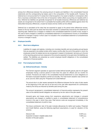 183
DGKC ANNUAL REPORT 2020
arising from differences between the carrying amount of assets and liabilities in the consolidated financial
statements and the corresponding tax bases used in the computation of the taxable profit. However, the
deferred tax is not accounted for if it arises from initial recognition of an asset or liability in a transaction other
than a business combination that at the time of transaction neither affects accounting nor taxable profit or
loss. Deferred tax liabilities are generally recognised for all taxable temporary differences and deferred tax
assets are recognised to the extent that it is probable that taxable profits will be available against which the
deductible temporary differences, unused tax losses and tax credits can be utilised.
Deferred tax is calculated at the rates that are expected to apply to the period when differences reverse,
based on the tax rates (and tax laws) that have been enacted or substantively enacted by the statement of
reporting date. Deferred tax is charged or credited to the consolidated statement of profit or loss, except in
the case of items charged or credited to consolidated statement of comprehensive income or consolidated
statement of changes in equity in which case it is included in the consolidated statement of comprehensive
income or changes in equity.
4.4 Employee benefits
4.4.1 Short term obligations
Liabilities for wages and salaries, including non-monetary benefits and accumulating annual leaves
that are expected to be settled wholly within twelve months after the end of the period in which the
employees render the related service are recognised in respect of employees’ services up to the end
of the reporting period and are measured at the amounts expected to be paid when the liabilities are
settled. The liabilities are presented as current employee benefit obligations in the consolidated
statement of financial position.
4.4.2 Post employment benefits
(a) Defined benefit plan - Gratuity
The Cement segment operates an approved funded defined benefit gratuity plan for all regular
employees having a service period of more than five years for officers and six months for
workers. Provisions are made in the consolidated financial statements to cover obligations on
the basis of actuarial valuations carried out annually. The most recent valuation was carried out
as at June 30, 2020 using the "Projected Unit Credit Method".
The actual return on plan assets represents the difference between the fair value of plan assets
at the beginning of the year and as at the end of the year after adjustments for contributions
made by the Group as reduced by benefits paid during the year.
The amount recognized in consolidated statement of financial position represents the present
value of the defined benefit obligation as reduced by the fair value of the plan assets.
Actuarial gains and losses arising from experience adjustments and changes in actuarial
assumptions are charged or credited to equity in consolidated statement of comprehensive
income in the year in which they arise. Past service costs are recognized immediately in the
consolidated statement of profit or loss.
The future contribution rate of the plan includes allowances for deficit and surplus. Projected
Unit Credit Method, using the following significant assumptions, is used for valuation of this
scheme:
Discount rate 8.50% p.a.
Expected increase in eligible salary level 7.50% p.a.
Duration of the plan (years) 8
 