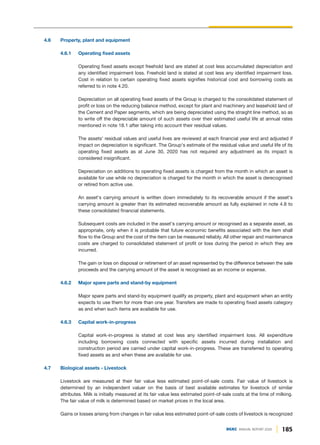 185
DGKC ANNUAL REPORT 2020
4.6 Property, plant and equipment
4.6.1 Operating fixed assets
Operating fixed assets except freehold land are stated at cost less accumulated depreciation and
any identified impairment loss. Freehold land is stated at cost less any identified impairment loss.
Cost in relation to certain operating fixed assets signifies historical cost and borrowing costs as
referred to in note 4.20.
Depreciation on all operating fixed assets of the Group is charged to the consolidated statement of
profit or loss on the reducing balance method, except for plant and machinery and leasehold land of
the Cement and Paper segments, which are being depreciated using the straight line method, so as
to write off the depreciable amount of such assets over their estimated useful life at annual rates
mentioned in note 18.1 after taking into account their residual values.
The assets' residual values and useful lives are reviewed at each financial year end and adjusted if
impact on depreciation is significant. The Group's estimate of the residual value and useful life of its
operating fixed assets as at June 30, 2020 has not required any adjustment as its impact is
considered insignificant.
Depreciation on additions to operating fixed assets is charged from the month in which an asset is
available for use while no depreciation is charged for the month in which the asset is derecognised
or retired from active use.
An asset's carrying amount is written down immediately to its recoverable amount if the asset's
carrying amount is greater than its estimated recoverable amount as fully explained in note 4.8 to
these consolidated financial statements.
Subsequent costs are included in the asset's carrying amount or recognised as a separate asset, as
appropriate, only when it is probable that future economic benefits associated with the item shall
flow to the Group and the cost of the item can be measured reliably. All other repair and maintenance
costs are charged to consolidated statement of profit or loss during the period in which they are
incurred.
The gain or loss on disposal or retirement of an asset represented by the difference between the sale
proceeds and the carrying amount of the asset is recognised as an income or expense.
4.6.2 Major spare parts and stand-by equipment
Major spare parts and stand-by equipment qualify as property, plant and equipment when an entity
expects to use them for more than one year. Transfers are made to operating fixed assets category
as and when such items are available for use.
4.6.3 Capital work-in-progress
Capital work-in-progress is stated at cost less any identified impairment loss. All expenditure
including borrowing costs connected with specific assets incurred during installation and
construction period are carried under capital work-in-progress. These are transferred to operating
fixed assets as and when these are available for use.
4.7 Biological assets - Livestock
Livestock are measured at their fair value less estimated point-of-sale costs. Fair value of livestock is
determined by an independent valuer on the basis of best available estimates for livestock of similar
attributes. Milk is initially measured at its fair value less estimated point-of-sale costs at the time of milking.
The fair value of milk is determined based on market prices in the local area.
Gains or losses arising from changes in fair value less estimated point-of-sale costs of livestock is recognized
 