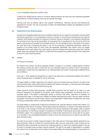 186 ANNUAL REPORT 2020 DGKC
in the consolidated statement of profit or loss.
Livestock are categorized as mature or immature. Mature livestock are those that have attained harvestable
specifications. Immature livestock have not yet reached that stage.
Farming cost such as feeding, labour cost, pasture maintenance, veterinary services and sheering are
expensed as incurred. The cost of purchase of cattle and transportation charges are capitalised as part of
biological assets.
4.8 Impairment of non-financial assets
Goodwill and intangible assets that have an indefinite useful life are not subject to amortisation and are tested
annually for impairment, or more frequently if events or changes in circumstances indicate that they might be
impaired. Other assets are tested for impairment whenever events or changes in circumstances indicate that
the carrying amount may not be recoverable. An impairment loss is recognised for the amount by which the
asset’s carrying amount exceeds its recoverable amount. The recoverable amount is the higher of an asset’s
fair value less costs of disposal and value in use. For the purposes of assessing impairment, assets are
grouped at the lowest levels for which there are separately identifiable cash inflows which are largely
independent of the cash inflows from other assets or groups of assets (cash-generating units). Non-financial
assets other than goodwill that suffered an impairment are reviewed for possible reversal of the impairment
at the end of each reporting period.
4.9 Leases
The Group is the lessee:
At inception of a contract, the Group assesses whether a contract is, or contains, a lease based on whether
the contract conveys the right to control the use of an identified asset for a period of time in exchange for
consideration. Lease terms are negotiated on an individual basis and contain a wide range of different terms
and conditions.
From July 1, 2019, leases are recognised as a right-of-use asset and a corresponding liability at the date at
which the leased asset is available for use by the Group.
The lease liability is initially measured at the present value of the lease payments that are not paid at the
commencement date, discounted using the interest rate implicit in the lease, or if that rate cannot be readily
determined, the Group's incremental borrowing rate.
Lease payments include fixed payments, variable lease payments that are based on an index or a rate
amounts expected to be payable by the lessee under residual value guarantees, the exercise price of a
purchase option if the lessee is reasonably certain to exercise that option, payments of penalties for
terminating the lease, if the lease term reflects the lessee exercising that option, less any lease incentives
receivable. The extension and termination options are incorporated in determination of lease term only when
the Group is reasonably certain to exercise these options.
The lease liability is subsequently measured at amortised cost using the effective interest rate method. It is
remeasured when there is a change in future lease payments arising from a change in fixed lease payments
or an index or rate, change in the Group's estimate of the amount expected to be payable under a residual
value guarantee, or if the Group changes its assessment of whether it will exercise a purchase, extension or
termination option. The corresponding adjustment is made to the carrying amount of the right-of-use asset,
or is recorded in the consolidated statement of profit or loss if the carrying amount of right-of-use asset has
been reduced to zero.
The right-of-use asset is initially measured based on the initial amount of the lease liability adjusted for any
lease payments made at or before the commencement date, plus any initial direct costs incurred and an
estimate of costs to dismantle and remove the underlying asset or to restore the underlying asset or the site
on which it is located, less any lease incentive received. The right-of-use asset is depreciated on a straight
line method over the lease term as this method most closely reflects the expected pattern of consumption of
 