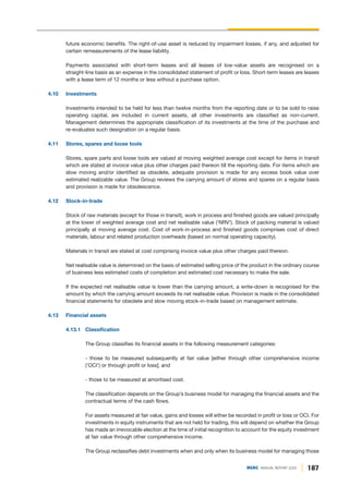 187
DGKC ANNUAL REPORT 2020
future economic benefits. The right-of-use asset is reduced by impairment losses, if any, and adjusted for
certain remeasurements of the lease liability.
Payments associated with short-term leases and all leases of low-value assets are recognised on a
straight-line basis as an expense in the consolidated statement of profit or loss. Short-term leases are leases
with a lease term of 12 months or less without a purchase option.
4.10 Investments
Investments intended to be held for less than twelve months from the reporting date or to be sold to raise
operating capital, are included in current assets, all other investments are classified as non-current.
Management determines the appropriate classification of its investments at the time of the purchase and
re-evaluates such designation on a regular basis.
4.11 Stores, spares and loose tools
Stores, spare parts and loose tools are valued at moving weighted average cost except for items in transit
which are stated at invoice value plus other charges paid thereon till the reporting date. For items which are
slow moving and/or identified as obsolete, adequate provision is made for any excess book value over
estimated realizable value. The Group reviews the carrying amount of stores and spares on a regular basis
and provision is made for obsolescence.
4.12 Stock-in-trade
Stock of raw materials (except for those in transit), work in process and finished goods are valued principally
at the lower of weighted average cost and net realisable value ('NRV'). Stock of packing material is valued
principally at moving average cost. Cost of work-in-process and finished goods comprises cost of direct
materials, labour and related production overheads (based on normal operating capacity).
Materials in transit are stated at cost comprising invoice value plus other charges paid thereon.
Net realisable value is determined on the basis of estimated selling price of the product in the ordinary course
of business less estimated costs of completion and estimated cost necessary to make the sale.
If the expected net realisable value is lower than the carrying amount, a write-down is recognised for the
amount by which the carrying amount exceeds its net realisable value. Provision is made in the consolidated
financial statements for obsolete and slow moving stock-in-trade based on management estimate.
4.13 Financial assets
4.13.1 Classification
The Group classifies its financial assets in the following measurement categories:
- those to be measured subsequently at fair value [either through other comprehensive income
('OCI') or through profit or loss]; and
- those to be measured at amortised cost.
The classification depends on the Group’s business model for managing the financial assets and the
contractual terms of the cash flows.
For assets measured at fair value, gains and losses will either be recorded in profit or loss or OCI. For
investments in equity instruments that are not held for trading, this will depend on whether the Group
has made an irrevocable election at the time of initial recognition to account for the equity investment
at fair value through other comprehensive income.
The Group reclassifies debt investments when and only when its business model for managing those
 