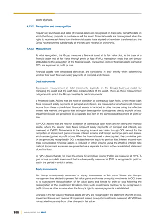 188 ANNUAL REPORT 2020 DGKC
assets changes.
4.13.2 Recognition and derecognition
Regular way purchases and sales of financial assets are recognised on trade date, being the date on
which the Group commits to purchase or sell the asset. Financial assets are derecognised when the
rights to receive cash flows from the financial assets have expired or have been transferred and the
Group has transferred substantially all the risks and rewards of ownership.
4.13.3 Measurement
At initial recognition, the Group measures a financial asset at its fair value plus, in the case of a
financial asset not at fair value through profit or loss (FVPL), transaction costs that are directly
attributable to the acquisition of the financial asset. Transaction costs of financial assets carried at
FVPL are expensed in profit or loss.
Financial assets with embedded derivatives are considered in their entirety when determining
whether their cash flows are solely payments of principal and interest.
Debt instruments
Subsequent measurement of debt instruments depends on the Group’s business model for
managing the asset and the cash flow characteristics of the asset. There are three measurement
categories into which the Group classifies its debt instruments:
i) Amortised cost: Assets that are held for collection of contractual cash flows, where those cash
flows represent solely payments of principal and interest, are measured at amortised cost. Interest
income from these consolidated financial assets is included in other income using the effective
interest rate method. Any gain or loss arising on derecognition is recognised directly in profit or loss.
Impairment losses are presented as a separate line item in the consolidated statement of profit or
loss.
ii) FVOCI: Assets that are held for collection of contractual cash flows and for selling the financial
assets, where the assets’ cash flows represent solely payments of principal and interest, are
measured at FVOCI. Movements in the carrying amount are taken through OCI, except for the
recognition of impairment gains or losses, interest income and foreign exchange gains and losses,
which are recognised in profit or loss. When the financial asset is derecognised, the cumulative gain
or loss previously recognised in OCI is reclassified from equity to profit or loss. Interest income from
these consolidated financial assets is included in other income using the effective interest rate
method. Impairment expenses are presented as a separate line item in the consolidated statement
of profit or loss.
iii) FVPL: Assets that do not meet the criteria for amortised cost or FVOCI are measured at FVPL. A
gain or loss on a debt investment that is subsequently measured at FVPL is recognised in profit or
loss in the period in which it arises.
Equity instruments
The Group subsequently measures all equity investments at fair value. Where the Group’s
management has elected to present fair value gains and losses on equity investments in OCI, there
is no subsequent reclassification of fair value gains and losses to profit or loss following the
derecognition of the investment. Dividends from such investments continue to be recognised in
profit or loss as other income when the Group’s right to receive payments is established.
Changes in the fair value of financial assets at FVPL are recognised in the statement of profit or loss.
Impairment losses (and reversal of impairment losses) on equity investments measured at FVOCI are
not reported separately from other changes in fair value.
 