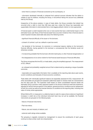190 ANNUAL REPORT 2020 DGKC
- when there is a breach of financial covenants by the counterparty; or
- information developed internally or obtained from external sources indicates that the debtor is
unlikely to pay its creditors, including the Group, in full (without taking into account any collaterals
held by the Group).
Irrespective of the above analysis, in case of trade debts, the Group considers that default has
occurred when a debt is more than 360 days past due, unless the Group has reasonable and
supportable information to demonstrate that a more lagging default criterion is more appropriate.
A financial asset is credit-impaired when one or more events that have a detrimental impact on the
estimated future cash flows of that financial asset have occurred. Evidence that a financial asset is
credit-impaired includes observable data about the following events:
- significant financial difficulty of the issuer or the borrower;
- a breach of contract, such as a default or past due event;
- the lender(s) of the borrower, for economic or contractual reasons relating to the borrower’s
financial difficulty, having granted to the borrower a concession(s) that the lender(s) would not
otherwise consider;
- it is becoming probable that the borrower will enter bankruptcy or other financial reorganization; or
- the disappearance of an active market for that financial asset because of financial difficulties.
The Group recognises life time ECL on trade debts, using the simplified approach. The measurement
of ECL reflects:
- an unbiased and probability-weighted amount that is determined by evaluating a range of possible
outcomes;
- reasonable and supportable information that is available at the reporting date about past events,
current conditions and forecasts of future economic conditions.
Trade debts with individually significant balance are separately assessed for ECL measurement. All
other receivables are grouped and assessed collectively based on shared credit risk characteristics
and the days past due. The expected credit losses on these consolidated financial assets are
estimated using a provision matrix approach based on the Group’s historical credit loss experience,
adjusted for factors that are specific to the debtors, general economic conditions and an assessment
of both the current as well as the forecast direction of conditions at the reporting date, including time
value of money where appropriate.
Where lifetime ECL is measured on a collective basis to cater for cases where evidence of significant
increases in credit risk at the individual instrument level may not yet be available, the financial
instruments are grouped on the following basis:
- Nature of financial instruments;
- Past-due status;
- Nature, size and industry of debtors; and
- external credit ratings where available.
The grouping is regularly reviewed by management to ensure the constituents of each group
continue to share similar credit risk characteristics.
 