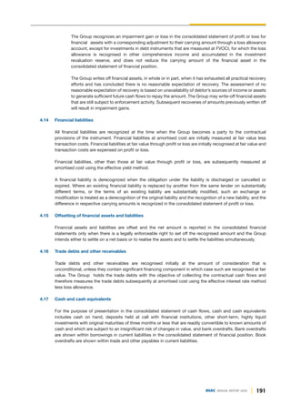 191
DGKC ANNUAL REPORT 2020
The Group recognizes an impairment gain or loss in the consolidated statement of profit or loss for
financial assets with a corresponding adjustment to their carrying amount through a loss allowance
account, except for investments in debt instruments that are measured at FVOCI, for which the loss
allowance is recognised in other comprehensive income and accumulated in the investment
revaluation reserve, and does not reduce the carrying amount of the financial asset in the
consolidated statement of financial position.
The Group writes off financial assets, in whole or in part, when it has exhausted all practical recovery
efforts and has concluded there is no reasonable expectation of recovery. The assessment of no
reasonable expectation of recovery is based on unavailability of debtor’s sources of income or assets
to generate sufficient future cash flows to repay the amount. The Group may write-off financial assets
that are still subject to enforcement activity. Subsequent recoveries of amounts previously written off
will result in impairment gains.
4.14 Financial liabilities
All financial liabilities are recognized at the time when the Group becomes a party to the contractual
provisions of the instrument. Financial liabilities at amortised cost are initially measured at fair value less
transaction costs. Financial liabilities at fair value through profit or loss are initially recognised at fair value and
transaction costs are expensed on profit or loss.
Financial liabilities, other than those at fair value through profit or loss, are subsequently measured at
amortised cost using the effective yield method.
A financial liability is derecognized when the obligation under the liability is discharged or cancelled or
expired. Where an existing financial liability is replaced by another from the same lender on substantially
different terms, or the terms of an existing liability are substantially modified, such an exchange or
modification is treated as a derecognition of the original liability and the recognition of a new liability, and the
difference in respective carrying amounts is recognized in the consolidated statement of profit or loss.
4.15 Offsetting of financial assets and liabilities
Financial assets and liabilities are offset and the net amount is reported in the consolidated financial
statements only when there is a legally enforceable right to set off the recognised amount and the Group
intends either to settle on a net basis or to realise the assets and to settle the liabilities simultaneously.
4.16 Trade debts and other receivables
Trade debts and other receivables are recognised initially at the amount of consideration that is
unconditional, unless they contain significant financing component in which case such are recognised at fair
value. The Group holds the trade debts with the objective of collecting the contractual cash flows and
therefore measures the trade debts subsequently at amortised cost using the effective interest rate method
less loss allowance.
4.17 Cash and cash equivalents
For the purpose of presentation in the consolidated statement of cash flows, cash and cash equivalents
includes cash on hand, deposits held at call with financial institutions, other short-term, highly liquid
investments with original maturities of three months or less that are readily convertible to known amounts of
cash and which are subject to an insignificant risk of changes in value, and bank overdrafts. Bank overdrafts
are shown within borrowings in current liabilities in the consolidated statement of financial position. Book
overdrafts are shown within trade and other payables in current liabilities.
 