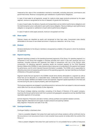 193
DGKC ANNUAL REPORT 2020
measured at fair value of the consideration received or receivable, excluding discounts, commissions and
government levies. Revenue is recognised upon satisfaction of performance obligations.
In case of local sales for all segments, except for made-to-order paper products produced by the paper
segment, revenue is recognised at the time of despatch of goods from the factory.
In case of export sales, the delivery of goods and transportation are two distinct performance obligations and
the total transaction price is allocated to each performance obligation. Revenue relating to each performance
obligation is recognized on satisfaction of each distinct performance obligation.
In case of made-to-order paper products, revenue is recognised over time.
4.22 Share capital
Ordinary shares are classified as equity and recognized at their face value. Incremental costs directly
attributable to the issue of new shares are shown in equity as a deduction, net of tax, if any.
4.23 Dividend
Dividend distribution to the Group's members is recognised as a liability in the period in which the dividends
are approved.
4.24 Segment reporting
Segment reporting is based on the operating (business) segments of the Group. An operating segment is a
component of the Group that engages in business activities from which it may earn revenues and incur
expenses, including revenues and expenses that relate to transactions with any of the Group’s other
components. An operating segment’s operating results are reviewed regularly by the Chief Operating
Decision Makers (the CODMs) to make decisions about resources to be allocated to the segment and assess
its performance, and for which discrete financial information is available. The CODM, who is responsible for
allocating resources and assessing performance of the operating segments, has been identified as the Board
of Directors of the parent pompany.
Segment results that are reported to the CODMs include items directly attributable to a segment as well as
those that can be allocated on a reasonable basis. Unallocated items comprise mainly corporate assets,
income tax assets, liabilities and related income and expenses. Segment capital expenditure is the total cost
incurred during the year to acquire property, plant and equipment.
The business segments are engaged in providing products or services which are subject to risks and rewards
which differ from the risk and rewards of other segments.
The Group’s strategic steering committee, consisting of the Board of Directors of the parent company,
examines the Group’s performance both from a product and geographic perspective and has identified three
reportable segments of its business:
Cement Segment: Production and sale of clinker, ordinary portland and sulphate resistant cements.
Paper Segment: Manufacture and supply of paper products and packing material.
Dairy Segment: Production and sale of raw milk.
4.25 Contingent liabilities
Contingent liability is disclosed when:
- there is a possible obligation that arises from past events and whose existence will be confirmed only by
the occurrence or non occurrence of one or more uncertain future events not wholly within the control of the
Group; or
- there is present obligation that arises from past events but it is not probable that an outflow of resources
 