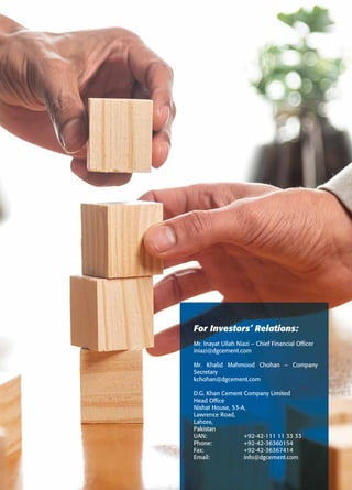 For Investors’ Relations:
Mr. Inayat Ullah Niazi – Chief Financial Officer
iniazi@dgcement.com
Mr. Khalid Mahmood Chohan – Company
Secretary
kchohan@dgcement.com
D.G. Khan Cement Company Limited
Head Office
Nishat House, 53-A,
Lawrence Road,
Lahore,
Pakistan
UAN: +92-42-111 11 33 33
Phone: +92-42-36360154
Fax: +92-42-36367414
Email: info@dgcement.com
 