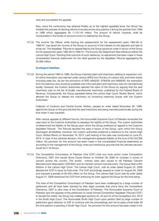 view and succeeded the appeals.
Now, since the controversy has attained finality up to the highest appellate level, the Group has
initiated the process of claiming refund of excess excise duty paid by it during the periods from 1994
to 1999 which aggregates Rs 1,115.145 million. The amount of refund, however, shall be
incorporated in the books of account once it is realized by the Group.
17.1.2 The Income Tax Officer, while framing the assessments for the assessment years 1984-85 to
1990-91, has taxed the income of the Group on account of the interest on the deposits and sale of
scrap etc. The Appellate Tribunal on appeal filed by the Group issued an order in favour of the Group
for the assessment years 1984-85 to 1990-91. The Income Tax Department filed reference before the
Lahore High Court. Pending final outcome of such reference, no adjustment has been made in these
consolidated financial statements for the relief granted by the Appellate Tribunal aggregating Rs
35.090 million.
Contingent liabilities:
17.1.3 During the period 1994 to 1996, the Group imported plant and machinery relating to expansion unit,
for which exemption was claimed under various SROs from the levy of custom duty and other duties
including sales tax. As per the provisions of SRO 484(I)/92, 978(I)/95 and 569(I)/95, the exemption
from the statutory duty would be available only if the said plant and machinery was not manufactured
locally. However, the Custom Authorities rejected the claim of the Group by arguing that the said
machinery was on the list of locally manufactured machinery, published by the Federal Board of
Revenue. Consequently, the Group appealed before the Lahore High Court, Multan Bench, which
allowed the Group to release the machinery on furnishing indemnity bonds with the Custom
Authorities.
Collector of Customs and Central Excise, Multan, passed an order dated November 26, 1999,
against the Group on the grounds that the said machinery was being manufactured locally during the
time when it was imported.
After various appeals at different forums, the honourable Supreme Court of Pakistan remanded the
case back to the Customs Authorities to reassess the liability of the Group. The custom authorities
re-determined the liability of the Group upon which the Group preferred an appeal to the Customs
Appellate Tribunal. The Tribunal decided the case in favour of the Group, upon which the Group
discharged all liabilities. However, the custom authorities preferred a reference to the Lahore High
Court, Multan Bench on November 19, 2013. Last hearing of the case was conducted on June 25,
2018. In case of any adverse decision, the management assesses liability to the tune of Rs 233.390
million. No provision for this amount has been made in the consolidated financial statements as
according to the management of the Group, there are meritorious grounds that the ultimate decision
would be in its favour.
17.1.4 The Competition Commission of Pakistan ('the CCP') took suo moto action under Competition
Ordinance, 2007 and issued Show Cause Notice on October 28, 2008 for increase in prices of
cement across the country. The similar notices were also issued to All Pakistan Cement
Manufacturers Association ('APCMA') and its member cement manufacturers. The Group filed a Writ
Petition in the Lahore High Court. The Lahore High Court, vide its order dated August 24, 2009
allowed the CCP to issue its final order. The CCP accordingly passed an order on August 28, 2009
and imposed a penalty of Rs 933 million on the Group. The Lahore High Court vide its order dated
August 31, 2009 restrained the CCP from enforcing its order against the Group for the time being.
The vires of the Competition Commission of Pakistan have been challenged by a large number of
petitioners and all have been advised by their legal counsels that prima facie the Competition
Ordinance, 2007 is ultra vires of the Constitution of Pakistan. The Honourable Supreme Court of
Pakistan sent the appeals of the petitioners to newly formed Competition Appellate Tribunal ('CAT')
to decide the matter. the Group has challenged sections 42, 43 and 44 of the Competition Act, 2010
in the Sindh High Court. The Honourable Sindh High Court upon petition filed by large number of
petitioners gave direction to CAT to continue with the proceedings and not to pass a final order till
the time petition is pending in Sindh High Court. No provision for this amount has been made in the
206 ANNUAL REPORT 2020 DGKC
 