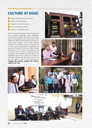 22 ANNUAL REPORT 2020 DGKC
Positive contribution and commitment
Respect for self and others
Integrity in actions and decisions
Drive to continuously improve
Excellence in everything we do
People at DG, believe in shared values and goals. All
team members collaborate, share knowledge,
communicate and support one another. They believe
that any result positive or not is an outcome of their
collaborative efforts. With this belief inculcated as DG
culture, every member of the team positively
contributes and selflessly commits for the cause of
the team and the organisation; has self-belief and
respect for himself and for others; imbibes integrity
and passion in all his actions and decisions; has
tremendous drive and zeal to continuously improve
and seeks to achieve excellence in all its actions. This
collaborative team spirit at DGKC has resulted in
Continuous Improvement and made us stay at the
top. Our culture is built on the strong pillar of
‘Together We Perform. Together We Achieve.
Together We Grow’.
CULTURE AT DGKC
P
R
I
D
E
 