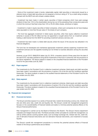 - Some of the investment made in bonds, redeemable capital, debt securities or instruments issued by a
statutory body or listed debt securities are not assigned a minimum rating of “A” by a credit rating company
licensed with the SECP and with at least a stable outlook;
- Investment has been made in certain equity securities of listed companies which have paid average
dividend of less than 15% to the shareholders during two out of the preceding three consecutive years and
in which the minimum free float is less than 15% or Rs 50 million shares, whichever is higher;
- Investment is made in equity securities of listed companies, where such companies do not have breakup
value equivalent or more than the par value of the shares of such company;
- The fund has aggregate investment in listed equity securities, other than equity collective investment
schemes in excess of Rs 50 million but has not appointed or sought advice from an investment advisor
holding a valid license from the SECP for providing investment advisory services; and
- Investment has been made in a listed debt security where the issuer of the security has defaulted in its
financial obligations.
The fund has not developed and maintained appropriate investment policies explaining investment limit,
investment avenues and risk appetite including but not limited to business allocation among the securities
brokers.
However, as per S.R.O. 856(I)/2019 dated July 25, 2019, a transition period of three years from the date of
the said S.R.O. has been granted to bring all the investments of the fund in conformity with the provisions of
the above regulations. The above analysis is based on the unaudited financial statements of the Provident
Fund for the year ended June 30, 2020.
45.2 Paper segment
The investments by the Provident Fund in collective investment schemes, listed equity and debt securities
have been made in accordance with the provisions of section 218 of the Act and the conditions specified
thereunder. The above analysis is based on the audited financial statements of the Provident Fund for the
year ended June 30, 2020.
45.3 Dairy segment
The investments by the provident fund in collective investment schemes, listed equity and debt securities
have been made in accordance with the provisions of section 218 of the Act and the conditions specified
thereunder. The above analysis is based on the unaudited financial statements of the Provident Fund for the
year ended June 30, 2020.
46. Financial risk management
46.1 Financial risk factors
The Group’s activities expose it to a variety of financial risks: market risk (including currency risk, interest rate
risk and other price risk), credit risk and liquidity risk. The Group’s overall risk management programme
focuses on the unpredictability of financial markets and seeks to minimise potential adverse effects on the
Group’s financial performance.
Risk management is carried out by the Board of Directors ('the Board'). The Group's finance department
evaluates and hedges financial risks. The Board provides written principles for overall risk management, as
well as written policies covering specific areas, such as foreign exchange risk, interest rate risk, credit risk,
use of derivative financial instruments and non-derivative financial instruments, and investment of excess
liquidity.
The Group's overall risk management procedures to minimise the potential adverse effects of financial
market on the Group's performance are as follows:
234 ANNUAL REPORT 2020 DGKC
 