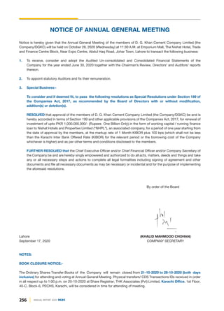 NOTICE OF ANNUAL GENERAL MEETING
Notice is hereby given that the Annual General Meeting of the members of D. G. Khan Cement Company Limited (the
Company/DGKC) will be held on October 28, 2020 (Wednesday) at 11:30 A.M. at Emporium Mall, The Nishat Hotel, Trade
and Finance Centre Block, Near Expo Centre, Abdul Haq Road, Johar Town, Lahore to transact the following business:
1. To receive, consider and adopt the Audited Un-consolidated and Consolidated Financial Statements of the
Company for the year ended June 30, 2020 together with the Chairman’s Review, Directors' and Auditors' reports
thereon.
2. To appoint statutory Auditors and fix their remuneration.
3. Special Business:-
To consider and if deemed fit, to pass the following resolutions as Special Resolutions under Section 199 of
the Companies Act, 2017, as recommended by the Board of Directors with or without modification,
addition(s) or deletion(s).
RESOLVED that approval of the members of D. G. Khan Cement Company Limited (the Company/DGKC) be and is
hereby accorded in terms of Section 199 and other applicable provisions of the Companies Act, 2017, for renewal of
investment of upto PKR 1,000,000,000/- (Rupees One Billion Only) in the form of working capital / running finance
loan to Nishat Hotels and Properties Limited ("NHPL"), an associated company, for a period of one year starting from
the date of approval by the members, at the markup rate of 1 Month KIBOR plus 100 bps (which shall not be less
than the Karachi Inter Bank Offered Rate (KIBOR) for the relevant period or the borrowing cost of the Company
whichever is higher) and as per other terms and conditions disclosed to the members.
FURTHER RESOLVED that the Chief Executive Officer and/or Chief Financial Officer and/or Company Secretary of
the Company be and are hereby singly empowered and authorized to do all acts, matters, deeds and things and take
any or all necessary steps and actions to complete all legal formalities including signing of agreement and other
documents and file all necessary documents as may be necessary or incidental and for the purpose of implementing
the aforesaid resolutions.
By order of the Board
Lahore (KHALID MAHMOOD CHOHAN)
September 17, 2020 COMPANY SECRETARY
NOTES:
BOOK CLOSURE NOTICE:-
The Ordinary Shares Transfer Books of the Company will remain closed from 21-10-2020 to 28-10-2020 (both days
inclusive) for attending and voting at Annual General Meeting. Physical transfers/ CDS Transactions IDs received in order
in all respect up to 1:00 p.m. on 20-10-2020 at Share Registrar, THK Associates (Pvt) Limited, Karachi Office, 1st Floor,
40-C, Block-6, PECHS, Karachi, will be considered in time for attending of meeting.
256 ANNUAL REPORT 2020 DGKC
 