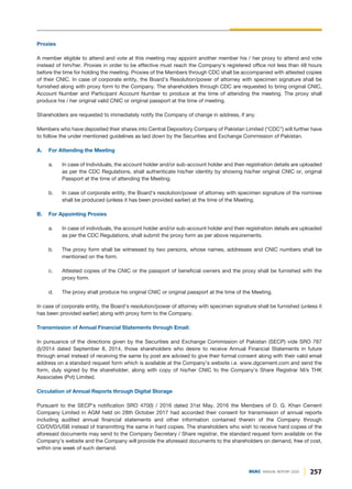 Proxies
A member eligible to attend and vote at this meeting may appoint another member his / her proxy to attend and vote
instead of him/her. Proxies in order to be effective must reach the Company's registered office not less than 48 hours
before the time for holding the meeting. Proxies of the Members through CDC shall be accompanied with attested copies
of their CNIC. In case of corporate entity, the Board’s Resolution/power of attorney with specimen signature shall be
furnished along with proxy form to the Company. The shareholders through CDC are requested to bring original CNIC,
Account Number and Participant Account Number to produce at the time of attending the meeting. The proxy shall
produce his / her original valid CNIC or original passport at the time of meeting.
Shareholders are requested to immediately notify the Company of change in address, if any.
Members who have deposited their shares into Central Depository Company of Pakistan Limited (“CDC”) will further have
to follow the under mentioned guidelines as laid down by the Securities and Exchange Commission of Pakistan.
A. For Attending the Meeting
a. In case of Individuals, the account holder and/or sub-account holder and their registration details are uploaded
as per the CDC Regulations, shall authenticate his/her identity by showing his/her original CNIC or, original
Passport at the time of attending the Meeting.
b. In case of corporate entity, the Board’s resolution/power of attorney with specimen signature of the nominee
shall be produced (unless it has been provided earlier) at the time of the Meeting.
B. For Appointing Proxies
a. In case of individuals, the account holder and/or sub-account holder and their registration details are uploaded
as per the CDC Regulations, shall submit the proxy form as per above requirements.
b. The proxy form shall be witnessed by two persons, whose names, addresses and CNIC numbers shall be
mentioned on the form.
c. Attested copies of the CNIC or the passport of beneficial owners and the proxy shall be furnished with the
proxy form.
d. The proxy shall produce his original CNIC or original passport at the time of the Meeting.
In case of corporate entity, the Board’s resolution/power of attorney with specimen signature shall be furnished (unless it
has been provided earlier) along with proxy form to the Company.
Transmission of Annual Financial Statements through Email:
In pursuance of the directions given by the Securities and Exchange Commission of Pakistan (SECP) vide SRO 787
(I)/2014 dated September 8, 2014, those shareholders who desire to receive Annual Financial Statements in future
through email instead of receiving the same by post are advised to give their formal consent along with their valid email
address on a standard request form which is available at the Company’s website i.e. www.dgcement.com and send the
form, duly signed by the shareholder, along with copy of his/her CNIC to the Company’s Share Registrar M/s THK
Associates (Pvt) Limited.
Circulation of Annual Reports through Digital Storage
Pursuant to the SECP’s notification SRO 470(I) / 2016 dated 31st May, 2016 the Members of D. G. Khan Cement
Company Limited in AGM held on 28th October 2017 had accorded their consent for transmission of annual reports
including audited annual financial statements and other information contained therein of the Company through
CD/DVD/USB instead of transmitting the same in hard copies. The shareholders who wish to receive hard copies of the
aforesaid documents may send to the Company Secretary / Share registrar, the standard request form available on the
Company’s website and the Company will provide the aforesaid documents to the shareholders on demand, free of cost,
within one week of such demand.
257
DGKC ANNUAL REPORT 2020
 