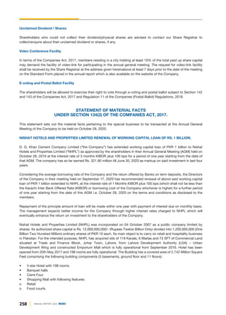 Unclaimed Dividend / Shares
Shareholders who could not collect their dividend/physical shares are advised to contact our Share Registrar to
collect/enquire about their unclaimed dividend or shares, if any.
Video Conference Facility
In terms of the Companies Act, 2017, members residing in a city holding at least 10% of the total paid up share capital
may demand the facility of video-link for participating in the annual general meeting. The request for video-link facility
shall be received by the Share Registrar at the address given hereinabove at least 7 days prior to the date of the meeting
on the Standard Form placed in the annual report which is also available on the website of the Company.
E-voting and Postal Ballot Facility
The shareholders will be allowed to exercise their right to vote through e-voting and postal ballot subject to Section 142
and 143 of the Companies Act, 2017 and Regulation 11 of the Companies (Postal Ballot) Regulations, 2018.
STATEMENT OF MATERIAL FACTS
UNDER SECTION 134(3) OF THE COMPANIES ACT, 2017.
This statement sets out the material facts pertaining to the special business to be transacted at the Annual General
Meeting of the Company to be held on October 28, 2020.
NISHAT HOTELS AND PROPERTIES LIMITED RENEWAL OF WORKING CAPITAL LOAN OF RS. 1 BILLION.
D. G. Khan Cement Company Limited (“the Company”) has extended working capital loan of PKR 1 billion to Nishat
Hotels and Properties Limited (“NHPL”) as approved by the shareholders in their Annual General Meeting (AGM) held on
October 28, 2019 at the interest rate of 3 months KIBOR plus 100 bps for a period of one year starting from the date of
that AGM. The company has so far earned Rs. 321.90 million till June 30, 2020 as markup on said investment in last four
years.
Considering the average borrowing rate of the Company and the return offered by Banks on term deposits, the Directors
of the Company in their meeting held on September 17, 2020 has recommended renewal of above said working capital
loan of PKR 1 billion extended to NHPL at the interest rate of 1 Months KIBOR plus 100 bps (which shall not be less than
the Karachi Inter Bank Offered Rate (KIBOR) or borrowing cost of the Company whichever is higher) for a further period
of one year starting from the date of this AGM i.e. October 28, 2020 on the terms and conditions as disclosed to the
members.
Repayment of the principle amount of loan will be made within one year with payment of interest due on monthly basis.
The management expects better income for the Company through higher interest rates charged to NHPL which will
eventually enhance the return on investment to the shareholders of the Company.
Nishat Hotels and Properties Limited (NHPL) was incorporated on 04 October 2007 as a public company limited by
shares. Its authorized share capital is Rs. 12,000,000,000/- (Rupees Twelve Billion Only) divided into 1,200,000,000 (One
Billion Two Hundred Million) ordinary shares of PKR 10 each. Its main object is to carry on retail and hospitality business
in Pakistan. For the intended purpose, NHPL has acquired site of 119 Kanals, 6 Marlas and 73 SFT of Commercial Land
situated at Trade and Finance Block, Johar Town, Lahore, from Lahore Development Authority (LDA) – Urban
Development Wing and constructed Emporium Mall which is fully operational from September 2016. Hotel has been
opened from 20th May 2017 and 198 rooms are fully operational. The Building has a covered area of 2.742 Million Square
Feet comprising the following building components (3 basements, ground floor and 11 floors):
• 4 star Hotel with 198 rooms
• Banquet halls
• Carre Four
• Shopping Mall with following features:
o Retail
o Food courts
258 ANNUAL REPORT 2020 DGKC
 