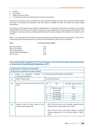 Information Under Regulation 3 of The Companies’ (Investment in Associated Companies
or Associated Undertakings) Regulations, 2017.
(a) Disclosure for all types of investments:
(A) Disclosure regarding associated company
Name of Associated Company or
Associated Undertaking
Nishat Hotels and Properties Limited (NHPL)
(i)
Basis of Relationship Common Directorship
Sr. Year Earnings / (Loss) per share
Rs.
1. 9 Months ended (0.62)
31-Mar-2020
(Un-audited)
2. 2019 (audited) 1.42
3. 2018 (audited) (0.30)
4. 2017 (audited) (0.23)
(ii)
- PKR 18.09 per share as per Available audited financial
statements for the year ended 30 June 2019.
- PKR 17.00 per share as per latest available un-audited
financial statements for the 9 months ended 31 March
2020.
Break-up value per Share, based on last
audited financial statements
(iv)
Earnings / (Loss) per Share for the last three
years
(iii)
o Cineplex
o Fun Factory
o Health and Leisure Zones
o Two basements with 2,815 parking bays for cars and motorcycles.
All sectors of the world's economy are affected by the coronavirus outbreak, the hotel, leisure, retail and travel industries
have been hit particularly hard therefore, short term finance is needed by NHPL for meeting its working capital
requirements.
The directors of the Company have certified / undertake that the investment is made after due diligence and financial
health of NHPL is such that it has the ability to repay the loan as per agreement. The duly signed recommendation of the
due diligence report and directors undertaking/certificate shall be made available to the members for inspection at the
meeting.
NHPL is not a member of the Company. Its sponsors/directors are directors/members of the Company. They have no
interest except their directorship and to the extent of their shareholding in DGKC which is as follows:
Name % of Shareholding in DGKC
Mian Raza Mansha 2.90
Mian Umer Mansha 6.23
Mian Hassan Mansha 6.14
Spouse of Mian Raza Mansha 1.34
Mr. I.U. Niazi 0.00
259
DGKC ANNUAL REPORT 2020
 
