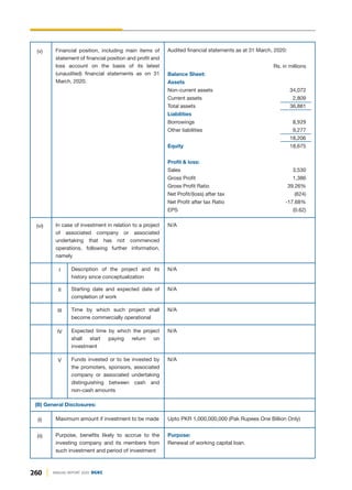 (B) General Disclosures:
Maximum amount if investment to be made Upto PKR 1,000,000,000 (Pak Rupees One Billion Only)
(i)
Purpose:
Renewal of working capital loan.
Purpose, benefits likely to accrue to the
investing company and its members from
such investment and period of investment
(ii)
N/A
N/A
N/A
Audited financial statements as at 31 March, 2020:
Rs. in millions
Balance Sheet:
Assets
Non-current assets 34,072
Current assets 2,809
Total assets 36,881
Liabilities
Borrowings 8,929
Other liabilities 9,277
18,206
Equity 18,675
Profit & loss:
Sales 3,530
Gross Profit 1,386
Gross Profit Ratio 39.26%
Net Profit/(loss) after tax (624)
Net Profit after tax Ratio -17.68%
EPS (0.62)
In case of investment in relation to a project
of associated company or associated
undertaking that has not commenced
operations, following further information,
namely
(vi)
Description of the project and its
history since conceptualization
I
Starting date and expected date of
completion of work
II
N/A
Time by which such project shall
become commercially operational
III
N/A
Expected time by which the project
shall start paying return on
investment
IV
N/A
Funds invested or to be invested by
the promoters, sponsors, associated
company or associated undertaking
distinguishing between cash and
non-cash amounts
V
Financial position, including main items of
statement of financial position and profit and
loss account on the basis of its latest
(unaudited) financial statements as on 31
March, 2020.
(v)
260 ANNUAL REPORT 2020 DGKC
 