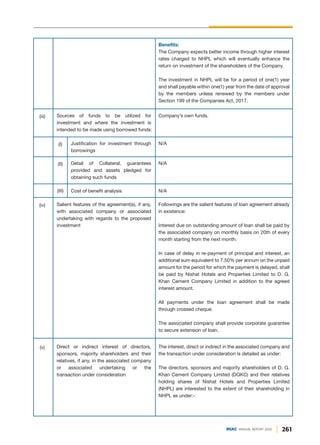 N/A
N/A
Followings are the salient features of loan agreement already
in existence:
Interest due on outstanding amount of loan shall be paid by
the associated company on monthly basis on 20th of every
month starting from the next month.
In case of delay in re-payment of principal and interest, an
additional sum equivalent to 7.50% per annum on the unpaid
amount for the period for which the payment is delayed, shall
be paid by Nishat Hotels and Properties Limited to D. G.
Khan Cement Company Limited in addition to the agreed
interest amount.
All payments under the loan agreement shall be made
through crossed cheque.
The associated company shall provide corporate guarantee
to secure extension of loan.
Salient features of the agreement(s), if any,
with associated company or associated
undertaking with regards to the proposed
investment
(iv)
Justification for investment through
borrowings
(I)
Detail of Collateral, guarantees
provided and assets pledged for
obtaining such funds
(II)
N/A
Cost of benefit analysis
(III)
Benefits:
The Company expects better income through higher interest
rates charged to NHPL which will eventually enhance the
return on investment of the shareholders of the Company.
The investment in NHPL will be for a period of one(1) year
and shall payable within one(1) year from the date of approval
by the members unless renewed by the members under
Section 199 of the Companies Act, 2017.
Company’s own funds.
Sources of funds to be utilized for
investment and where the investment is
intended to be made using borrowed funds:
(iii)
The interest, direct or indirect in the associated company and
the transaction under consideration is detailed as under:
The directors, sponsors and majority shareholders of D. G.
Khan Cement Company Limited (DGKC) and their relatives
holding shares of Nishat Hotels and Properties Limited
(NHPL) are interested to the extent of their shareholding in
NHPL as under:-
Direct or indirect interest of directors,
sponsors, majority shareholders and their
relatives, if any, in the associated company
or associated undertaking or the
transaction under consideration
(v)
261
DGKC ANNUAL REPORT 2020
 