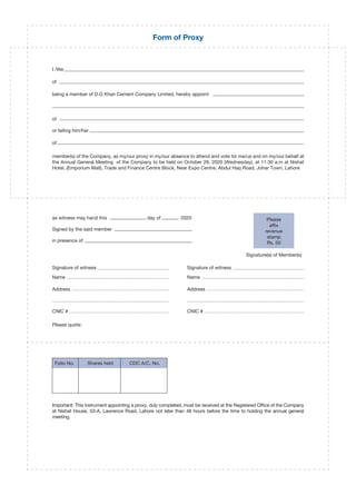 Form of Proxy
as witness may hand this day of 2020
Signed by the said member
in presence of
Signature of witness
Name
Address
CNIC #
Please quote:
Signature of witness
Name
Address
CNIC #
Please
affix
revenue
stamp
Rs. 50
Signature(s) of Member(s)
I /We
of
being a member of D.G Khan Cement Company Limited, hereby appoint
of
or failing him/her
of
member(s) of the Company, as my/our proxy in my/our absence to attend and vote for me/us and on my/our behalf at
the Annual General Meeting of the Company to be held on October 28, 2020 (Wednesday), at 11:30 a.m at Nishat
Hotel, (Emporium Mall), Trade and Finance Centre Block, Near Expo Centre, Abdul Haq Road, Johar Town, Lahore
Folio No. Shares held CDC A/C. No.
Important: This instrument appointing a proxy, duly completed, must be received at the Registered Office of the Company
at Nishat House, 53-A, Lawrence Road, Lahore not later than 48 hours before the time to holding the annual general
meeting.
 