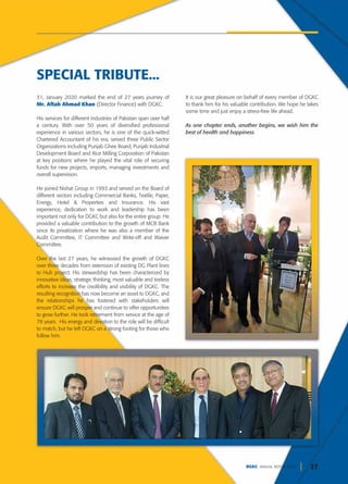 27
DGKC ANNUAL REPORT 2020
31, January 2020 marked the end of 27 years journey of
Mr. Aftab Ahmad Khan (Director Finance) with DGKC.
His services for different industries of Pakistan span over half
a century. With over 50 years of diversified professional
experience in various sectors, he is one of the quick-witted
Chartered Accountant of his era, served three Public Sector
Organizations including Punjab Ghee Board, Punjab Industrial
Development Board and Rice Milling Corporation of Pakistan
at key positions where he played the vital role of securing
funds for new projects, imports, managing investments and
overall supervision.
He joined Nishat Group in 1993 and served on the Board of
different sectors including Commercial Banks, Textile, Paper,
Energy, Hotel & Properties and Insurance. His vast
experience, dedication to work and leadership has been
important not only for DGKC but also for the entire group. He
provided a valuable contribution to the growth of MCB Bank
since its privatization where he was also a member of the
Audit Committee, IT Committee and Write-off and Waiver
Committee.
Over the last 27 years, he witnessed the growth of DGKC
over three decades from extension of existing DG Plant lines
to Hub project. His stewardship has been characterized by
innovative ideas, strategic thinking, most valuable and tireless
efforts to increase the credibility and visibility of DGKC. The
resulting recognition has now become an asset to DGKC, and
the relationships he has fostered with stakeholders will
ensure DGKC will prosper and continue to offer opportunities
to grow further. He took retirement from service at the age of
78 years. His energy and devotion to the role will be difficult
to match, but he left DGKC on a strong footing for those who
follow him.
It is our great pleasure on behalf of every member of DGKC
to thank him for his valuable contribution. We hope he takes
some time and just enjoy a stress-free life ahead.
As one chapter ends, another begins, we wish him the
best of health and happiness
SPECIAL TRIBUTE...
 