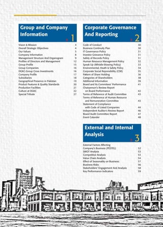 Vision & Mission 4
Overall Strategic Objectives 4
Our Values 5
Company Information 8
Management Structure And Organogram 9
Profiles of Directors and Management 12
Group Profile 15
Group Companies 16
DGKC-Group Cross Investments 16
Company Profile 17
Subsidiaries 18
Geographical Presence in Pakistan 19
Product Features & Quality Standards 20
Production Facilities 21
Culture at DGKC 22
Special Tribute 27
1
Group and Company
Information
Code of Conduct 30
Business Continuity Plan 30
IT Governance Policy 31
Investor Grievance Policy 31
Safety of Records Policy 31
Human Resource Management Policy 32
Speak Up (Whistle-blowing Policy) 33
Environmental, Heath & Safety Policy 34
Corporate Social Reponsibility (CSR) 35
Pattern of Share Holding 36
Categories of Shareholders 38
Additional Information 39
Board and Its Commitees’ Performance 41
Chairperson’s Review Report
on Board Performance 42
Terms of Reference of Audit Committee 43
Terms of Reference of Human Resource
and Remuneration Committee 43
Statement of Compliance
with Code of Listed Companies 44
Independent Auditor's Review Report 46
Board Audit Committee Report 47
Event Calander 48
2
Corporate Governance
And Reporting
External Factors Affecting
Company’s Business (PESTEL) 52
SWOT Analysis 53
Competitive Analysis 53
Value Chain Analysis 54
Effect of Seasonality on Business: 57
Business Risks 56
Stakeholders’ Engagement And Analysis 58
Key Performance Indicators 59
3
External and Internal
Analysis
 