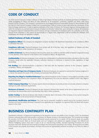 30 ANNUAL REPORT 2020 DGKC
DG Khan Cement Company Limited continues to hold in high esteem the best practices of corporate governance and believes in
widely propagating its values and ethics for strict adherence by all employees, contractors, suppliers and others while doing
business for the Company. The Company’s commitment to encouraging ethical and responsible practices is demonstrated by the
fact that DG Khan Cement Company Limited had a comprehensive Code of Conduct in place well before the introduction of the
Stock Exchange requirement. In order to apprise employees of the Code of Conduct, the Company organises training programmes
within the Company on a periodic basis to ensure compliance at all levels. Furthermore, upon joining the Company, all employees
are required to read and understand the Code of Conduct, and sign a declaration of compliance with it. As a refresher on the Code,
renewal of the declaration is also carried out electronically on a regular basis. (Approved Code of conduct for directors and
employees are shown on website in detail).
Salient Features of Code of Conduct
Compliance Officer: The Company has designated Company Secretary/ HR department respectively, as its Compliance Officer
to administer this Code.
Compliance with Law: Directors/Employees must comply with all of the laws, rules, and regulations of Pakistan and other
countries applicable to either Company or its business.
Conflict of Interest: Any director/employee who becomes aware of a conflict or potential conflict of interest is expected to bring
it to the attention of the Chairman of the Board or the Compliance Officer/ HR department.
Confidentiality: All directors/employees must maintain the confidentiality of confidential information entrusted to them by either
Company, except when the applicable Company authorizes disclosure or disclosure is required by laws, regulations, or legal
proceedings.
Fair Dealing: Each director/employee is expected to deal fairly with the respective customer of the Company, suppliers,
competitors, officers, and employees.
Protection and Paper Use of Company Assets: All directors/employees are expected to exercise their business judgment in
a manner that protects the assets of the Company and promotes their efficient use.
Reporting Any Illegal or Unethical Behaviour: Every director/employee of the Company is encouraged to promptly contact
the Chairman of the Board or the Compliance Officer/ HR department if he or she has observed a violation of this Code, illegal or
unethical behaviour.
Public Company Reporting: The Company expects directors/employees to provide prompt and accurate answers to enquiries
relating to its public disclosure requirements.
Disclosure of Interest: Directors/Employees are also required to disclose their interest, at the time of appointment and on an
annual basis the directorships and/or memberships they hold in other companies.
Insider Trading: No director/employee shall, directly or indirectly, deal in the shares of the Company in any manner during the
Closed Period prior to the announcement of financial results.
Amendment, Modification and Waiver: This Code may be amended, modified or waived only by the Company’s Board of
Directors and must be publicly disclosed if required by any applicable law or regulation. As a general Policy, the Board will not grant
waivers to the Code.
BUSINESS CONTINUITY PLAN
Operational continuity is of paramount importance for the long-term success and viability of any Company. DGKC has developed
business continuity plans which also provide a mechanism for disaster recovery in the respective areas. The Company has arranged
the security of all the factory sites by hiring well-trained security personnel on its payroll. All the physical assets are properly
safeguarded and insured. Back up of virtual assets such as IT programs and software are regularly arranged. Very efficient and
effective firefighting systems have been in place at all our manufacturing facilities. Standard Operating Procedures for all the
processes have been devised and documented according to the best practices prevailing in the industry. All transactions and affairs
of the Company are properly documented; and these documents are appropriately preserved according to our Policy for safety of
records.
CODE OF CONDUCT
 