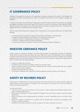 31
DGKC ANNUAL REPORT 2020
Information Technology (IT) Governance is an integral part of enterprise governance and consists of the leadership and
organizational structures and processes that ensure the sustenance and extension of the Company’s strategies and
objectives.
IT Governance provides a structured decision making process around IT investment decisions and promotes accountability,
due diligence, and efficient and economic delivery of IT services to the users in the Company. Cheif Information Officer's
Department enables and supports the corporate objectives of the Company by playing a crucial role in IT governance by
aligning decisions of IT investments with the Company’s mission.
Cheif Information Officer Department’s supportive role in IT governance at the Company includes but is not limited to the
following:
• To develop effective and appropriate IT governance framework for investments in IT infrastructures;
• To support the strategic planning and administration of IT infrastructure and resources;
• To develop and assess IT capital planning and investment control activities;
• To develop IT management tools and training methodologies;
• To conduct special projects and initiatives to promote new concepts and techniques relating to IT.
Investors’ service is an important imperative for sustained business growth of an organization, therefore, the organization
should ensure that investors receive exemplary service across different touch points of the organization. DGKC has developed
an effective investor grievance policy to actively address and resolve the issues being faced by the investors and to fulfill the
legal requirements. The Chief Financial Officer and Company Secretary of the Company are responsible for implementing the
policy. The policy follows the following principles:
• Investors are treated fairly at all times;
• Complaints raised by investors are dealt with courtesy and in a timely manner;
• Investors are informed of avenues to raise their complaints within the Company, and their rights if they are not satisfied
with the resolution of their complaints;
• Complaints are treated efficiently and fairly;
• The Company’s employees work in good faith and without prejudice, towards the interests of the Investors.
INVESTOR GRIEVANCE POLICY
DGKC pursues an effective policy for the safety of its records to affirm its commitment to ensure that authentic, reliable and
usable records are created, captured and managed to meet the standard of best practices and to meet the Company’s
business and statutory requirements.
The policy ensures that:
• A full and accurate record of the transactions of the Company is created, captured and maintained physically and in
systems along with proper backup;
• Records are to be maintained in conditions suitable for the length of time to cater for the Company’s needs and statutory
requirements;
• Records and archives will be available within the constraints of security, confidentiality, privacy and archival access
conditions;
• Records are destroyed or disposed of in accordance with the disposal policies, procedures and guidelines of the
Company in accordance with law;
• Ownership of the records and archives is with the Company and not with an individual or any team.
SAFETY OF RECORDS POLICY
IT GOVERNANCE POLICY
 