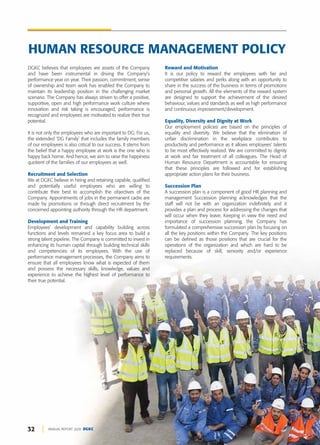 32 ANNUAL REPORT 2020 DGKC
DGKC believes that employees are assets of the Company
and have been instrumental in driving the Company’s
performance year on year. Their passion, commitment, sense
of ownership and team work has enabled the Company to
maintain its leadership position in the challenging market
scenario. The Company has always striven to offer a positive,
supportive, open and high performance work culture where
innovation and risk taking is encouraged, performance is
recognized and employees are motivated to realize their true
potential.
It is not only the employees who are important to DG. For us,
the extended ‘DG Family’ that includes the family members
of our employees is also critical to our success. It stems from
the belief that a happy employee at work is the one who is
happy back home. And hence, we aim to raise the happiness
quotient of the families of our employees as well.
Recruitment and Selection
We at DGKC believe in hiring and retaining capable, qualified
and potentially useful employees who are willing to
contribute their best to accomplish the objectives of the
Company. Appointments of jobs in the permanent cadre are
made by promotions or through direct recruitment by the
concerned appointing authority through the HR department.
Development and Training
Employees’ development and capability building across
functions and levels remained a key focus area to build a
strong talent pipeline. The Company is committed to invest in
enhancing its human capital through building technical skills
and competencies of its employees. With the use of
performance management processes, the Company aims to
ensure that all employees know what is expected of them
and possess the necessary skills, knowledge, values and
experience to achieve the highest level of performance to
their true potential.
Reward and Motivation
It is our policy to reward the employees with fair and
competitive salaries and perks along with an opportunity to
share in the success of the business in terms of promotions
and personal growth. All the elements of the reward system
are designed to support the achievement of the desired
behaviour, values and standards as well as high performance
and continuous improvement/development.
Equality, Diversity and Dignity at Work
Our employment policies are based on the principles of
equality and diversity. We believe that the elimination of
unfair discrimination in the workplace contributes to
productivity and performance as it allows employees’ talents
to be most effectively realized. We are committed to dignity
at work and fair treatment of all colleagues. The Head of
Human Resource Department is accountable for ensuring
that these principles are followed and for establishing
appropriate action plans for their business.
Succession Plan
A succession plan is a component of good HR planning and
management Succession planning acknowledges that the
staff will not be with an organization indefinitely and it
provides a plan and process for addressing the changes that
will occur when they leave. Keeping in view the need and
importance of succession planning, the Company has
formulated a comprehensive succession plan by focusing on
all the key positions within the Company. The key positions
can be defined as those positions that are crucial for the
operations of the organization and which are hard to be
replaced because of skill, seniority and/or experience
requirements.
HUMAN RESOURCE MANAGEMENT POLICY
 