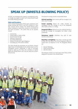 33
DGKC ANNUAL REPORT 2020
Procedures for raising concerns are provided below:
Informal reporting: Voice concern with line manager or any
other senior manager.
Formal reporting: Report the matter formally for
investigation with line manager or any of the designated
officer either verbally or in writing.
Designated Officer: Referred to by the individual directly or
by the line manager for investigation but matter is kept
confidential.
Anonymous reports: Individuals may wish to raise
concerns anonymously.
Reporting a wrongdoing: If you have a concern you wish
to raise, you may write to any of the Designated Officers or
contact them via telephone or fax. The designated officers
are:
• Director Marketing
• Chief Financial Officer
• GM HR & Admin
All employees of DGKC are made aware of this Policy and the
safeguards it provides to the whistle-blower.
SPEAK UP (WHISTLE-BLOWING POLICY)
At DGKC, any employee who suspects a wrongdoing at work,
is strongly encouraged to report such wrong doing through
the whistle blowing procedure.
Policy and Procedures
DGKC whistle-blowing policy (Policy) gives employees (and
people working with DGKC), trust and confidence in how
their concerns will be treated. The whistle blowing policy
allows employees to report their concerns on any breach of
the Code of Conduct . The actions that can be reported
include:
• Criminal Acts
• Putting Health or Safety at Risk
• Environmental Damage
• Bullying or Harassment
• Accounting Malpractices
• Failing to Comply with Legal Obligations
• Concealing any of the above activities.
The Policy through the procedures set out therein, ensures
highest level of confidentiality for the whistle blower and the
investigation process. Additionally, in order to encourage
people to speak up, the Policy also mandates no reprisal
against the whistle-blower, who may also report the concern
anonymously.
 