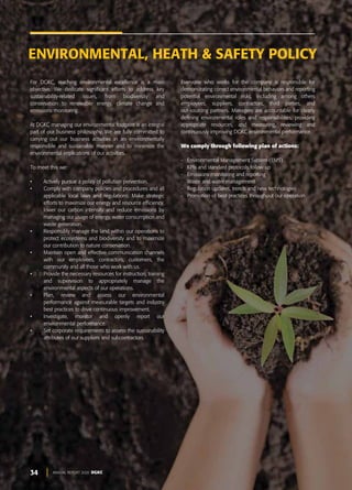 34 ANNUAL REPORT 2020 DGKC
For DGKC, reaching environmental excellence is a main
objective. We dedicate significant efforts to address key
sustainability-related issues, from biodiversity and
conservation to renewable energy, climate change and
emissions monitoring.
At DGKC managing our environmental footprint is an integral
part of our business philosophy. We are fully committed to
carrying out our business activities in an environmentally
responsible and sustainable manner and to minimize the
environmental implications of our activities.
To meet this we:
• Actively pursue a policy of pollution prevention.
• Comply with company policies and procedures and all
applicable local laws and regulations. Make strategic
efforts to maximize our energy and resource efficiency,
lower our carbon intensity and reduce emissions by
managing our usage of energy, water consumption and
waste generation.
• Responsibly manage the land within our operations to
protect ecosystems and biodiversity and to maximize
our contribution to nature conservation.
• Maintain open and effective communication channels
with our employees, contractors, customers, the
community and all those who work with us.
• Provide the necessary resources for instruction, training
and supervision to appropriately manage the
environmental aspects of our operations.
• Plan, review and assess our environmental
performance against measurable targets and industry
best practices to drive continuous improvement.
• Investigate, monitor and openly report our
environmental performance.
• Set corporate requirements to assess the sustainability
attributes of our suppliers and subcontractors.
Everyone who works for the company is responsible for
demonstrating correct environmental behaviors and reporting
potential environmental risks, including among others
employees, suppliers, contractors, third parties, and
out-sourcing partners. Managers are accountable for clearly
defining environmental roles and responsibilities, providing
appropriate resources, and measuring, reviewing and
continuously improving DGKC environmental performance.
We comply through following plan of actions:
- Environmental Management System (EMS)
- KPIs and standard protocols follow up
- Emissions monitoring and reporting
- Waste and water management
- Regulation updates, trends and new technologies
- Promotion of best practices throughout our operation
ENVIRONMENTAL, HEATH & SAFETY POLICY
 
