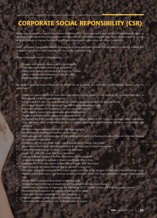 35
DGKC ANNUAL REPORT 2020
Being a part of one of the largest conglomerates in Pakistan, DGKC has always been a purpose driven Organization. We aspire to
exceed the expectations of business goals and endeavour to fulfil sustainable social goals. This vision is demonstrated by our CSR
wing which strives to improve the lives of people living in low-income communities with impact investments.
DGKC community engagement initiatives including social investments and business inclusive projects, combining financial and
managerial resources to enrich lives and pave the way for sustainable living.
These initiatives are based on following pillars:
- Education and capability development for employability
- Sustainable and resilient infrastructure and mobility
- Charity, Social welfare and reduction of poverty from society
- Culture of environmental protection, health and safety
- Reduction of carbon footprints
We aspire to positively impact Pakistan and to achieve this we undertook, but not limited to, the following activities during the
current year:
• Created job opportunities for the local community and provided the platform to train technical staff at all levels particularly to
fresh diploma holder and graduate engineers.
• Two schools at DG Khan Site are functional, also providing great opportunity to the local community.
• Free medical services to local community by establishing free dispensary at sites.
• Free factory ambulance for local patients 24/7 in case of emergencies.
• Free fire-fighting service for nearby areas in extreme emergencies.
• Majority of unskilled labor is engaged from local population.
• For Gaddani Jail district Lasbella Baluchistan, provided mattresses, freezer & free medicines, developed ladies waiting area
along with wash room, renovation/upgradation of Kitchen, appointed qualified dispenser and doctor and provided free
medicines.
• Developed several washrooms facilities for adjoining population.
• Provided water to adjoining communities on need basis.
• Developed approach road, construction of shed/entrance path, water tank flooring and supply of fans at LIEDA Main Mosque
for benefit of local population.
• Construction of 248 cubic meter Water Tank at Bawani Islamic Institute, Baluchistan
• Repair and maintenance of SAROONA Ambulance as per instruction of District Management.
• Construction of Office Room at Labour Court Hub, Baluchistan
• Construction of By Pass -Jarrar Peer Road, Baluchistan
• Donation in shape of supply of food for flood victims of District Lasbella.
• Donations to boost sports activities in District Lasbella from time to time.
• Installation of 5.5 KW Solar System for Bore Well of Ramzan Goth, Baluchistan
• Food Distribution for Corona effectives during Lockdown in April 2020.
• Established a setup of medicines to OPD at Basic Health Unit Winder as per directive of Chief Justice, Baluchistan-High Court.
• Provision of Text Books up to 12th standard students at Municipal Library Hub as per instruction of Assistant Commissioner
Hub.
• Provided food to needy and poor people of adjoining areas
• Provided facilities in the shape of equipment and manpower to combat natural disasters.
• Establishment of University of Engineering and Technology (UET) Chakwal Campus and provided research facilities
• Provided technical support to the students of Training Centre, Katas
• Constructed road and maintaining it for local community
• Provided internships to large number of university students
• Collaboration with universities to carry on applied research projects
CORPORATE SOCIAL REPONSIBILITY (CSR)
 