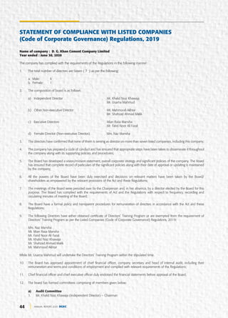 44 ANNUAL REPORT 2020 DGKC
STATEMENT OF COMPLIANCE WITH LISTED COMPANIES
(Code of Corporate Governance) Regulations, 2019
Name of company : D. G. Khan Cement Company Limited
Year ended : June 30, 2020
The company has complied with the requirements of the Regulations in the following manner:
1. The total number of directors are Seven ( 7 ) as per the following:
a. Male: 6
b. Female: 1
2. The composition of board is as follows:
a) Independent Director Mr. Khalid Niaz Khawaja
Mr. Usama Mahmud
b) Other Non-executive Director Mr. Mahmood Akhtar
Mr. Shahzad Ahmad Malik
c) Executive Directors Mian Raza Mansha
Mr. Farid Noor Ali Fazal
d) Female Director (Non-executive Director) Mrs. Naz Mansha
3. The directors have confirmed that none of them is serving as director on more than seven listed companies, including this company;
4. The company has prepared a code of conduct and has ensured that appropriate steps have been taken to disseminate it throughout
the company along with its supporting policies and procedures;
5. The Board has developed a vision/mission statement, overall corporate strategy and significant policies of the company. The Board
has ensured that complete record of particulars of the significant policies along with their date of approval or updating is maintained
by the company;
6. All the powers of the Board have been duly exercised and decisions on relevant matters have been taken by the Board/
shareholders as empowered by the relevant provisions of the Act and these Regulations;
7. The meetings of the Board were presided over by the Chairperson and, in her absence, by a director elected by the Board for this
purpose. The Board has complied with the requirements of Act and the Regulations with respect to frequency, recording and
circulating minutes of meeting of the Board;
8. The Board have a formal policy and transparent procedures for remuneration of directors in accordance with the Act and these
Regulations;
9. The following Directors have either obtained certificate of Directors’ Training Program or are exempted from the requirement of
Directors’ Training Program as per the Listed Companies (Code of Corporate Governance) Regulations, 2019:
Mrs. Naz Mansha
Mr. Mian Raza Mansha
Mr. Farid Noor Ali Fazal
Mr. Khalid Niaz Khawaja
Mr. Shahzad Ahmad Malik
Mr. Mahmood Akhtar
While Mr. Usama Mahmud will undertake the Directors’ Training Program within the stipulated time.
10. The Board has approved appointment of chief financial officer, company secretary and head of internal audit, including their
remuneration and terms and conditions of employment and complied with relevant requirements of the Regulations;
11. Chief financial officer and chief executive officer duly endorsed the financial statements before approval of the Board;
12. The board has formed committees comprising of members given below:
a) Audit Committee
1. Mr. Khalid Niaz Khawaja (Independent Director) – Chairman
 