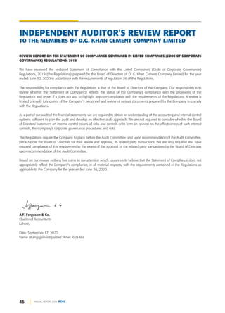 46 ANNUAL REPORT 2020 DGKC
INDEPENDENT AUDITOR'S REVIEW REPORT
TO THE MEMBERS OF D.G. KHAN CEMENT COMPANY LIMITED
REVIEW REPORT ON THE STATEMENT OF COMPLIANCE CONTAINED IN LISTED COMPANIES (CODE OF CORPORATE
GOVERNANCE) REGULATIONS, 2019
We have reviewed the enclosed Statement of Compliance with the Listed Companies (Code of Corporate Governance)
Regulations, 2019 (the Regulations) prepared by the Board of Directors of D. G. Khan Cement Company Limited for the year
ended June 30, 2020 in accordance with the requirements of regulation 36 of the Regulations.
The responsibility for compliance with the Regulations is that of the Board of Directors of the Company. Our responsibility is to
review whether the Statement of Compliance reflects the status of the Company's compliance with the provisions of the
Regulations and report if it does not and to highlight any non-compliance with the requirements of the Regulations. A review is
limited primarily to inquiries of the Company's personnel and review of various documents prepared by the Company to comply
with the Regulations.
As a part of our audit of the financial statements, we are required to obtain an understanding of the accounting and internal control
systems sufficient to plan the audit and develop an effective audit approach. We are not required to consider whether the Board
of Directors' statement on internal control covers all risks and controls or to form an opinion on the effectiveness of such internal
controls, the Company's corporate governance procedures and risks.
The Regulations require the Company to place before the Audit Committee, and upon recommendation of the Audit Committee,
place before the Board of Directors for their review and approval, its related party transactions. We are only required and have
ensured compliance of this requirement to the extent of the approval of the related party transactions by the Board of Directors
upon recommendation of the Audit Committee.
Based on our review, nothing has come to our attention which causes us to believe that the Statement of Compliance does not
appropriately reflect the Company's compliance, in all material respects, with the requirements contained in the Regulations as
applicable to the Company for the year ended June 30, 2020.
A.F. Ferguson & Co.
Chartered Accountants
Lahore,
Date: September 17, 2020
Name of engagement partner: Amer Raza Mir
 