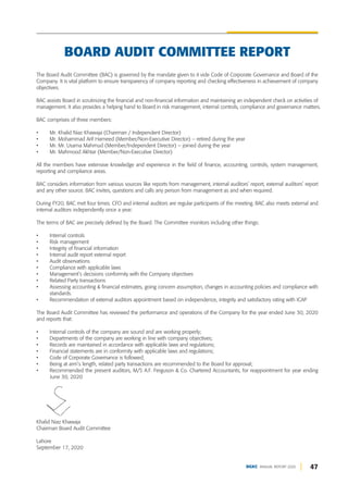 47
DGKC ANNUAL REPORT 2020
The Board Audit Committee (BAC) is governed by the mandate given to it vide Code of Corporate Governance and Board of the
Company. It is vital platform to ensure transparency of company reporting and checking effectiveness in achievement of company
objectives.
BAC assists Board in scrutinizing the financial and non-financial information and maintaining an independent check on activities of
management. It also provides a helping hand to Board in risk management, internal controls, compliance and governance matters.
BAC comprises of three members:
• Mr. Khalid Niaz Khawaja (Chairman / Independent Director)
• Mr. Mohammad Arif Hameed (Member/Non-Executive Director) – retired during the year
• Mr. Mr. Usama Mahmud (Member/Independent Director) – joined during the year
• Mr. Mahmood Akhtar (Member/Non-Executive Director)
All the members have extensive knowledge and experience in the field of finance, accounting, controls, system management,
reporting and compliance areas.
BAC considers information from various sources like reports from management, internal auditors’ report, external auditors’ report
and any other source. BAC invites, questions and calls any person from management as and when required.
During FY20, BAC met four times. CFO and internal auditors are regular participants of the meeting. BAC also meets external and
internal auditors independently once a year.
The terms of BAC are precisely defined by the Board. The Committee monitors including other things:
• Internal controls
• Risk management
• Integrity of financial information
• Internal audit report external report
• Audit observations
• Compliance with applicable laws
• Management’s decisions conformity with the Company objectives
• Related Party transactions
• Assessing accounting & financial estimates, going concern assumption, changes in accounting policies and compliance with
standards.
• Recommendation of external auditors appointment based on independence, integrity and satisfactory rating with ICAP
The Board Audit Committee has reviewed the performance and operations of the Company for the year ended June 30, 2020
and reports that:
• Internal controls of the company are sound and are working properly;
• Departments of the company are working in line with company objectives;
• Records are maintained in accordance with applicable laws and regulations;
• Financial statements are in conformity with applicable laws and regulations;
• Code of Corporate Governance is followed;
• Being at arm’s length, related party transactions are recommended to the Board for approval;
• Recommended the present auditors, M/S A.F. Ferguson & Co. Chartered Accountants, for reappointment for year ending
June 30, 2020
Khalid Niaz Khawaja
Chairman Board Audit Committee
Lahore
September 17, 2020
BOARD AUDIT COMMITTEE REPORT
 